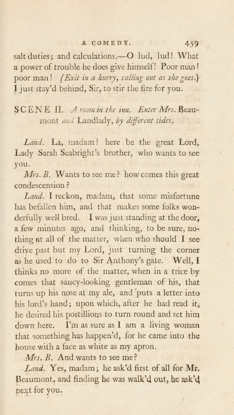 salt duties; and calculations.—O lud, ludl What a power of trouble he does give himself! Poor man I poor man! (Exit in a Jmrry^ calling out as she goes.) I just stay’d behind^ Sir, to stir the fire for you. SCENE IL room in the inn. Enter Mrs. mont and Landlady, hy different sides. Land. La, madam! here be the great Lordg Lady Sarah Seabright’s brother, who wants to see you. Mrs. B. Wants to see me? how comes this great condescension ? Land. I reckon, madam, that some misfortune has befallen him, and that makes some folks won- derfully well bred. I was just standing at the door, a few minutes ago, and thinking, to be sure, no- thing at all of the matter, when who should I see drive past but my Lord, just turning the corner as he used to do to Sir Anthony’s gale. Well, I thinks no more of the matter, when in a trice by comes that saucy-looking gentleman of his, that turns up his nose at my ale, and puts a letter into his lord’s hand; upon which, after he had read it, he desired his postillions to turn round and set him down here. I’m as sure as I am a living woman that something has happen’d, for he came into the house with a face as white as my apron. Mrs. B. And wants to see me ? Land. Yes, madam; he ask’d first of all for Mr, t Beaumont, and finding he was walk’d out, he ask’4 I, * next for you.