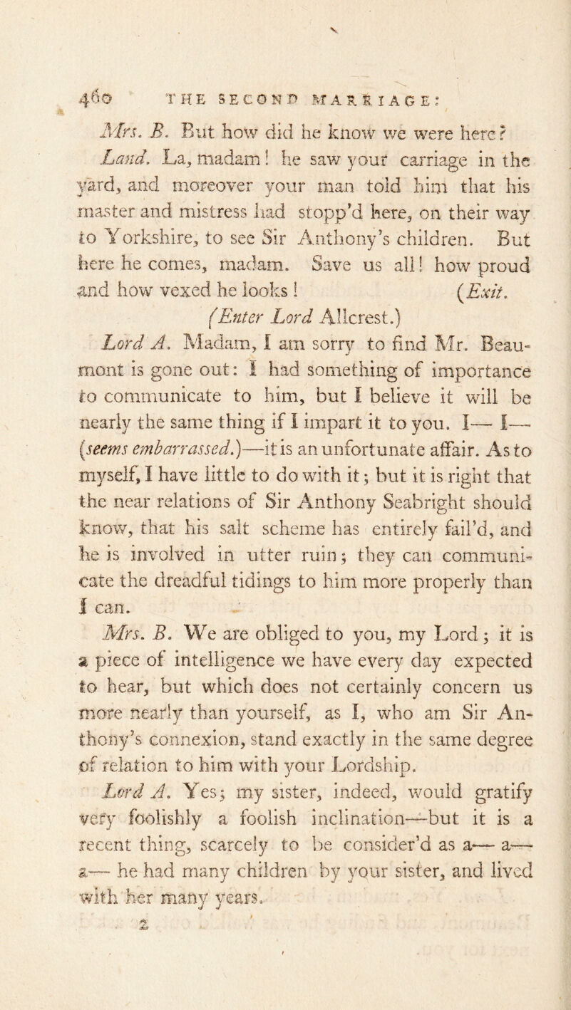 Mrs. B. But how did he know we were here ? Land. La, madam! he saw your carriage in the yard, and moreover your man toid him that his master and mistress had stopp'd here, on their way to Yorkshire, to see Sir Anthony's children. But here he comes, madam. Save us all! how proud and how vexed he looks 1 {Exit. (Enter Lord Allcrest.) Lord A. Madam, I am sorry to find Mr. Beau- mont is gone out: I had something of importance to communicate to him, but I believe it will be nearly the same thing if 1 impart it to you. I— I—- [seems embarrassed.)—it is an unfortunate affair. As to myself, I have little to do with it; but it is right that the near relations of Sir Anthony Seabright should know, that his salt scheme has entirely fail’d, and he is involved in utter ruin; they can commmni- cate the dreadful tidings to him more properly than I can. Mrs. B. We are obliged to you, my Lord; it is a piece of intelligence we have every day expected to hear, but which does not certainly concern us more nearly than yourself, as I, who am Sir An- thony’s connexion, stand exactly in the same degree of relation to him with youv Lordship. Lord A. Yes 5 my sister, indeed, would gratify vefy foolishly a foolish inclination—but it is a recent thing, scarcely to be consider’d as a— a-^ a-— he had many children by your sister, and lived with her many years.