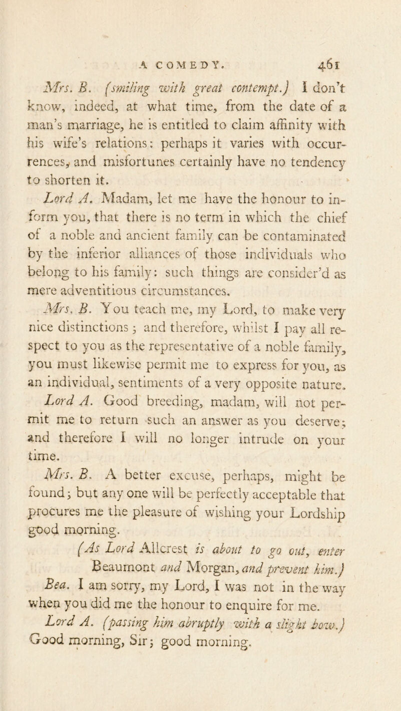 Mrs, B. (smiling with great contempt,) I don’t know, indeed, at what time, from the date of a man’s marriage, he is entitled to claim affinity with his wife’s relations: perhaps it varies with occurs rencesy and mislortunes certainly have no tendency to shorten it. » Lord A. Madam, let me have the honour to in- form yon, that there is no term in which the chief of a noble and ancient family can be contaminated by the inferior alliances of those individuals who belong to his family: such things are consider’d as mere adventitious circumstances, Mrs, B, You teach me, my Lord, to make very- nice distinctions; and therefore, whilst I pay all re- spect to you as the representative of a noble family, you must likewise permit me to express for you, as an individual, sentiments of a very opposite nature. Lord A, Good breeding, madam, v/ill not per- mit me to return such an answer as you deserve; and therefore I will no longer intrude on your time. Mrs, B, A better excuse, perhaps, might be founds but any one will be perfectly acceptable that procures me the pleasure of wishing your Lordship good morning. (As Lord Allcrest is abotit to go outy enter Beaumont and and prevent him.) Bea. I am sorry, my Lord, I was not in the way when you did me the honour to enquire for me. Lord A. (passing him abruptly zmth a slight hozv,) Good rnorning, Sir 5 good morning.