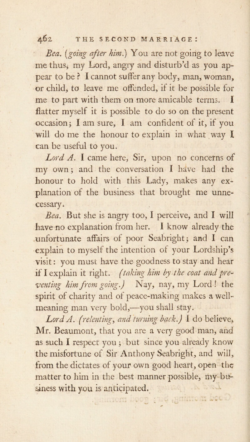 Bea, [going after him.) You are not going to leave me thus, my Lord, angry and disturb'd as you ap- pear to be ? I cannot suffer any body, man, woman, or childj to leave me offended, if it be possible for me to part with them on more amicable terms. I flatter myself it is possible to do so on the present occasion j I am sure, I am confident of it, if you will do me the honour to explain in what way I can be useful to you. Lord A. I came here. Sir, upon no concerns of my own; and the conversation I have had the honour to hold with this Lady, makes any ex- planation of the business that brought me unne- cessary* Bea. But she is angry too, I perceive, and I will have no explanation from her. 1 know already the .unfortunate affairs of poor Seabright; and I can •explain to myself the intention of your Lordship's visit: you must have the goodness to stay and hear if I explain it right, (taking him by the coat and pre- venting him fr0771 going.) Nay, nay, my Lord f the spirit of charity and of peace-making makes a well- meaning man very bold,—you shall stay. Lord A. (rele7iting^ a7id turning back.) I do believe, Mr. Beaumont, that you are a very good man, and as such I respect you; but since you already know the misfortune of Sir Anthony Seabright, and will, from the dictates of your own good heart, open the matter to him in the best manner possible, my-bu- siness with you is anticipated.