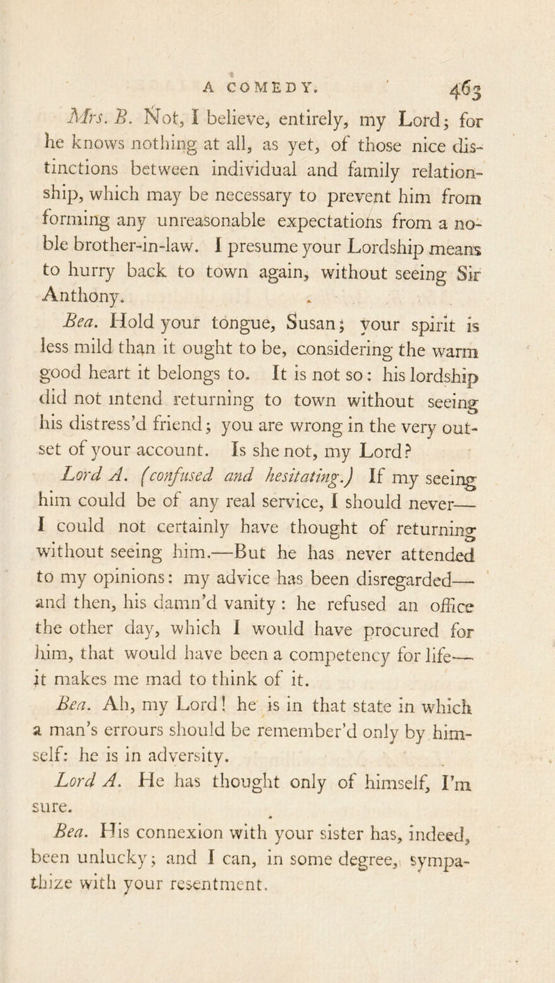 Afrs.B. Not, I believe, entirely, my Lord; for he knows nothing at ail, as yet, of those nice dis- tinctions between individual and family relation- ship, which may be necessary to prevent him from forming any unreasonable expectations from a no- ble brother-in-law. 1 presume your Lordship means to hurry back to town again, without seeing Sir Anthony. Bea. Hold your tongue, Susan ^ your spirit is less mild than it ought to be, considering the warm good heart it belongs to. It is not so: his lordship did not intend returning to town without seeing his distress’d friend; you are wrong in the very out- set of your account. Is she not, my Lord.^ Lord A. (confused and hesitating.) If my seeii^ him could be of any real service, I should never I could not certainly have thought of returning without seeing him.—But he has never attended to my opinions: my advice has been disregarded— and then, his damn’d vanity : he refused an office the other day, which I would have procured for liim, that would have been a competency for life— it makes me mad to think of it. Bea. Ah, my Lord! he is in that state in which a man’s errours should be remember’d only by him- self: he is in adversity. Lord A. He has thought only of himself, I’m sure. m Bea. His connexion with your sister has, indeed, been unlucky; and I can, in some degree,! sympa- thize with your resentment.