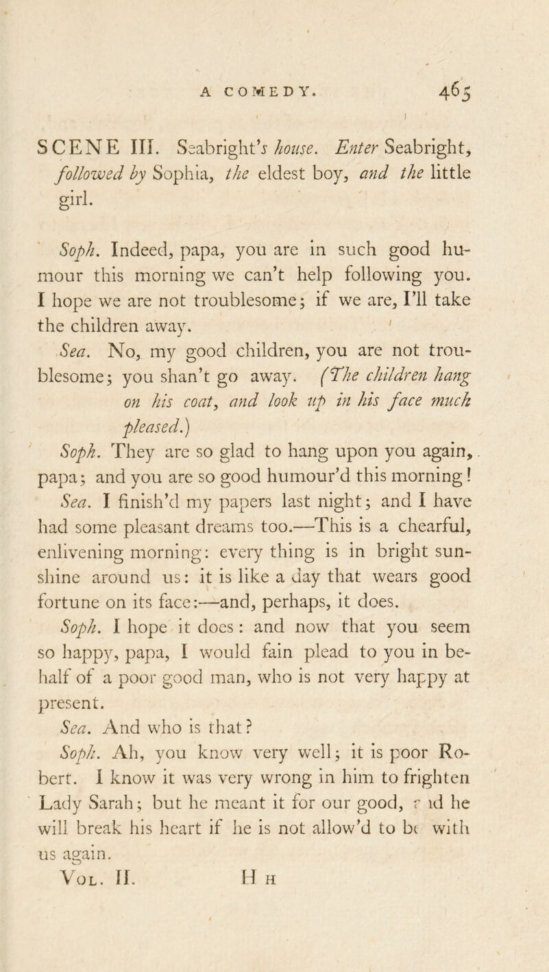 SCENE in. Seabright’jSeabright, followed by Sophia, the eldest boy, and the little girl. ^oplu Indeed, papa, you are in such good hu- mour this morning we can’t help following you. I hope we are not troublesome; if we are. I’ll take the children away. ‘ Sea. No, my good children, you are not trou- blesome; you shan’t go away, (il'he children hang on his coat, and look up in his face muck pleased.) Soph. They are so glad to hang upon you again,. papa; and you are so good humour’d this morning! Sea. I finish’d my papers last night; and I have had some pleasant dreams too.—This is a chearful, enlivening morning: everything is in bright sun- shine around us: it is like a day that wears good fortune on its face:—and, perhaps, it does. Soph. I hope it does: and now that you seem so happy, papa, I would fain plead to you in be- half of a poor good man, who is not very happy at present. Sea. And who is that ? Soph. Ah, you know very well; it is poor Ro- bert. I know it was very wrong in him to frighten Lady Sarah; but he meant it for our good, r id he will break his heart if he is not allow’d to b( with us again. VoL. fj. H H