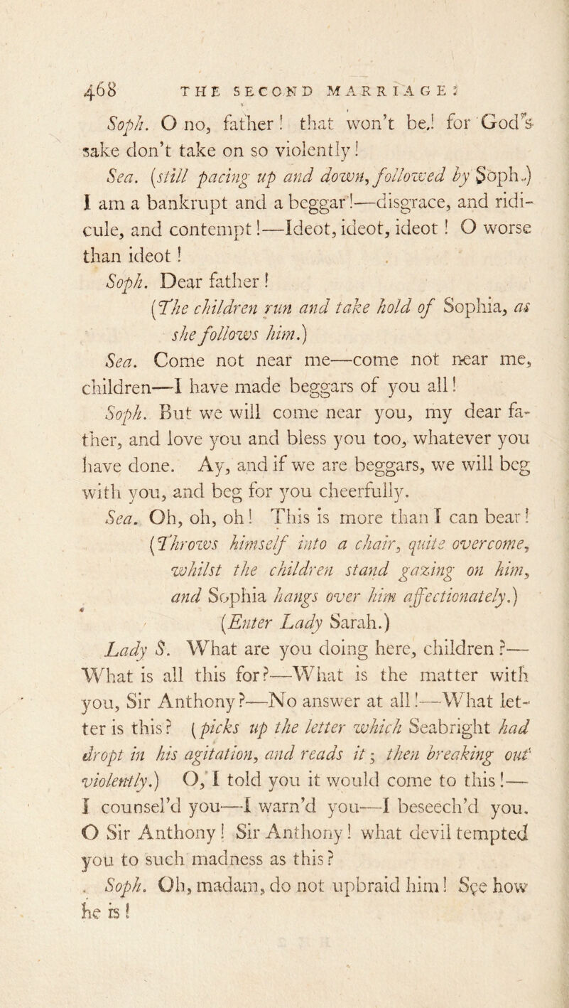 t Soph. O no, father! that won’t bej for Gocrs- sake don’t take on so violently! Sea. [still pacing up and dozvn.^ follozved ^y'Soph.) 1 am a bankrupt and a beggar!—disgrace, and ridi- cule, and contempt 1—Ideot, idcot, ideot! O worse than ideot! Soph. Dear father! {plhhe children run and take hold of Sophia, as she follows him.) Sea. Come not near me—come not near me, children—-1 have made beggars of you all! Soph. But we will come near you, my dear fa- ther, and love you and bless you too, whatever you have done. Ay, and if we arc beggars, we will beg with you, and beg for 3Ou cheerfully. Sea. Oh, oh, oh 1 This is more than I can bear! fl’hrozvs himself into a chair^ quite overcome^ whilst the children stand gazing on him^ and Sophia hangs over him affectionatelyh) [Enter Lady Sarah.) Lady S. What are you doing here, children }— What is all this for?—What is the matter with you. Sir Anthony?—No answer at all!—What let- ter is this? (picks up the letter which Seabright had dr opt in his agitation^ and reads it • then breaking out violently) 0,’I told you it would come to this!— I counsel’d you—I warn’d you—I beseech’d you. O Sir Anthony ! Sir Anthony 1 what devil tempted you to such madness as this? . Soph. Qh, madam, do not upbraid him! Sge how he IS!