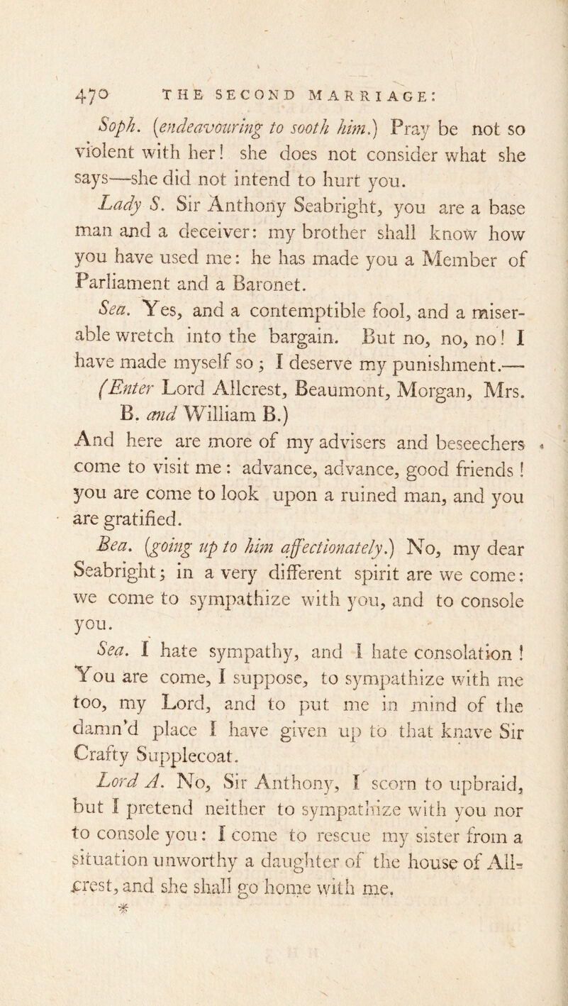 Sopk. [endeavouring to sooth him.) Pray be not so violent with her! she does not consider what she says—she did not intend to hurt you. Lady S. Sir Anthony Seabright, you are a base man and a deceiver: my brother shall know how you have used me: he has made you a Member of Parliament and a Baronet. Sea, Yes, and a contemptible fool, and a miser- able wretch into the bargain. But no, no, no! I have made myself so ; I deserve m.y punishment.— (Enter Lord AHcrest, Beaumont, Morgan, Mrs. B. mid William B.) And here are more of my advisers and beseechers 4 come to visit me: advance, advance, good friends! 5^ou are come to look upon a ruined man, and you are gratified. Bea, [going up to him affectionately h) No, my dear Seabright; in a very different spirit are we come: we come to sympathize with you, and to console you. Sea, I hate sympathy, and 1 hate consolation ! You are come, I suppose, to sympathize with me too, my Lord, and to put me in mind of the damn’d place I have given up to that knave Sir Crafty Supplecoat. Lord A. No, Sir Anthony, I scorn to upbraid, but I pretend neither to sympathize with you nor to console you: I come to rescue my sister from a situation unworthy a daugliter of the house of AIL erest, and she shall go home with me,