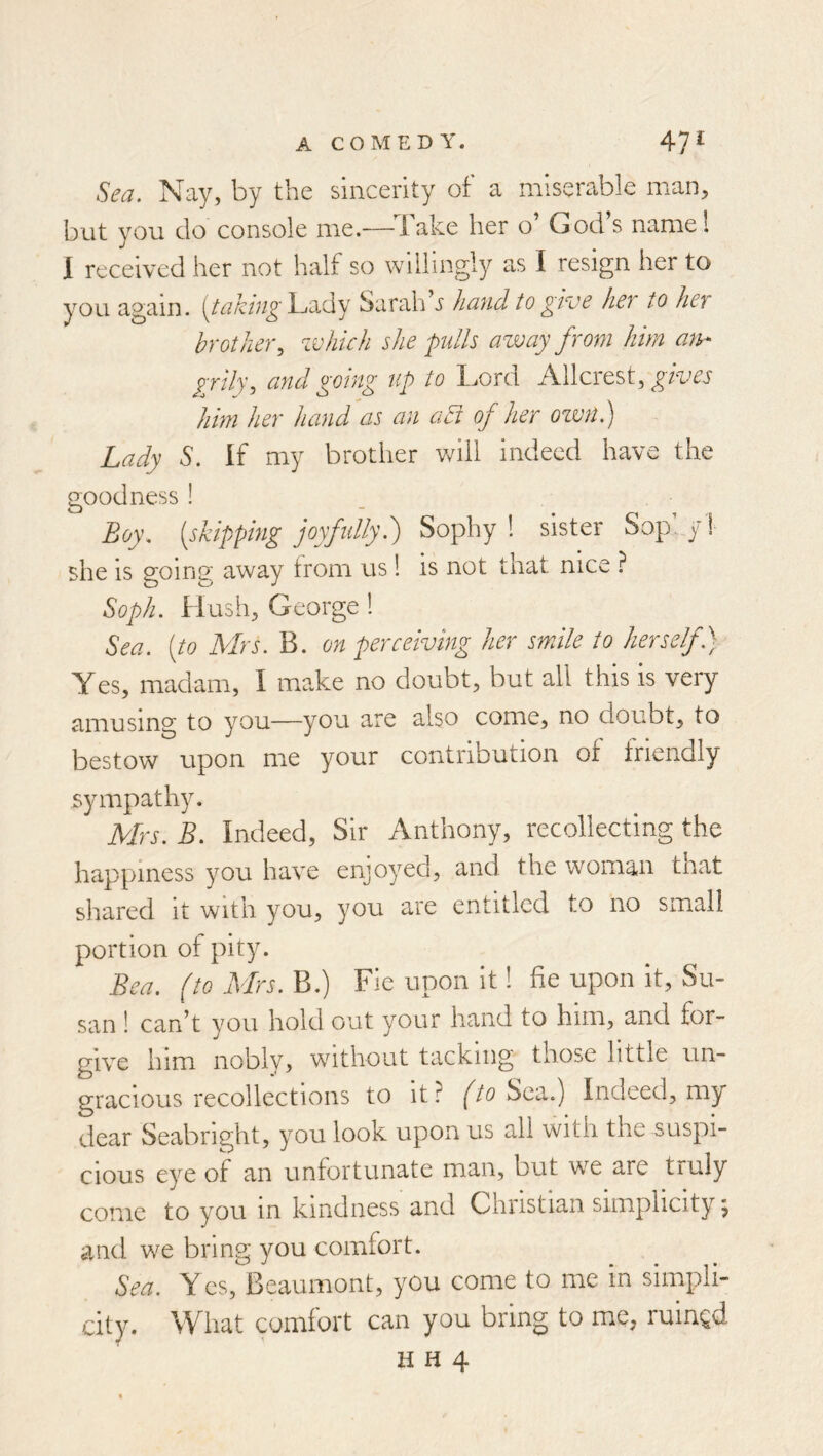 Sea. Nay, by the sincerity of a miserable man, but you do console me.—^^bake her o’ God s namel I received her not half so willingly as I resign her to you again. Lady Sarah s hand to give her to her brother, which she gulls away from him an- grily, and going up to Lord Allcrest, gives him her hand as an adi of her ozmt.) Lady S. If my brother v/iil indeed have the goodness ! Boy. [skipping joyfidly h) Sophy! sister Sop.y! she is going away from us ! is not that nice ? Soph. Hush, George ! Sea. [to Mrs. B. on perceiving her smile to herself) Yes, madam, I make no doubt, but all this is very amusing to you—you are also come, no doubt, to bestow upon me your contribution of triendly sympathy. Mrs. B. Indeed, Sir Anthony, recollecting the happiness you have enjoyed, and the woman that shared it with you, you are entitled to no small portion of pity. Bea. (to Mrs. B.) Fie upon it 1 fie upon it, Su- san ! can’t you hold out your hand to him, and for- give him nobly, without tacking those little un- gracious recollections to it? (to Sea.) Indeed, my dear Seabright, you look upon us all with the suspi- cious eye of an unfortunate man, but we are truly come to you in kindness and Christian simplicity j and we bring you comfort. Sea. Yes, Beaumont, you come to me in simpli- city. What comfort can you bring to me, ruined