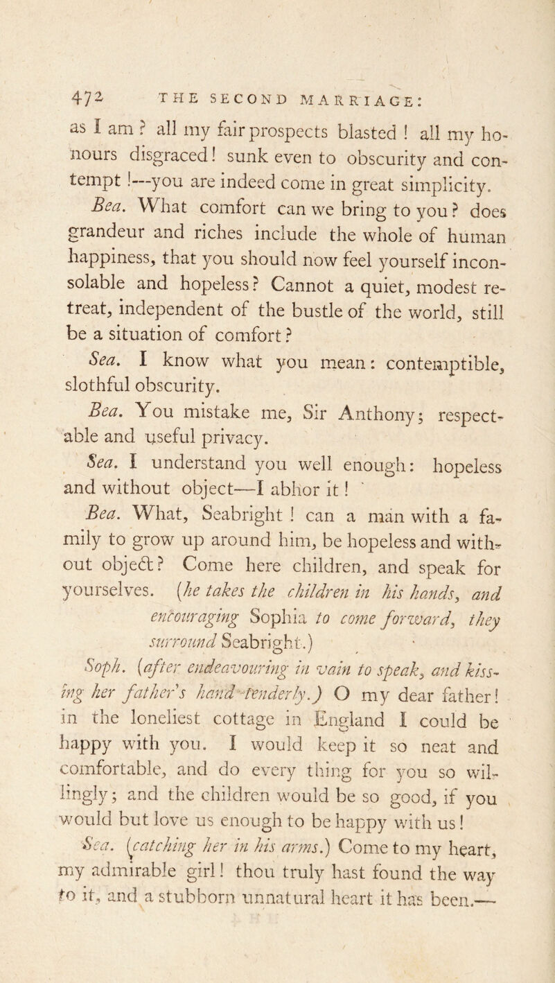 as I am ? all my fair prospects blasted ! all my ho- nours disgraced! sunk even to obscurity and con- tempt !—you are indeed come in great simplicity. Bea. What comfort can we bring to you ? does grandeur and riches include the whole of human happiness, that you should now feel yourself incon- solable and hopeless? Cannot a quiet, modest re- treat, independent of the bustle of the world, still be a situation of comfort ? Sea. I know what you mean: contemptible, slothful obscurity. Bea. You mistake me. Sir Anthony; respect^ able and useful privacy. Sea, I understand you well enough: hopeless and without object—I abhor it! Bea. What, Seabright I can a man with a fa- mily to grow up around him, be hopeless and with^ out objedt? Come here children, and speak for yourselves, (/le takes the children in his hands, and encouraging Sophia to come forzvard, they surround So.dhxlp'ht.) Soph, {after endeavouring in vain to speak, and kiss- ing her father s hand- tenderly.) O my dear father! in the loneliest cottage in England I could be happy with you. I would keep it so neat and comfortable, and do every thing for you so wil- lingly ; and the children would be so good, if you would but love us enough to be happy v/ith us! Sea. (catching her in his arms.) Come to my heart, my admirable girl! thou truly hast found the way to it, and a stubborn unnatural heart it has been.—