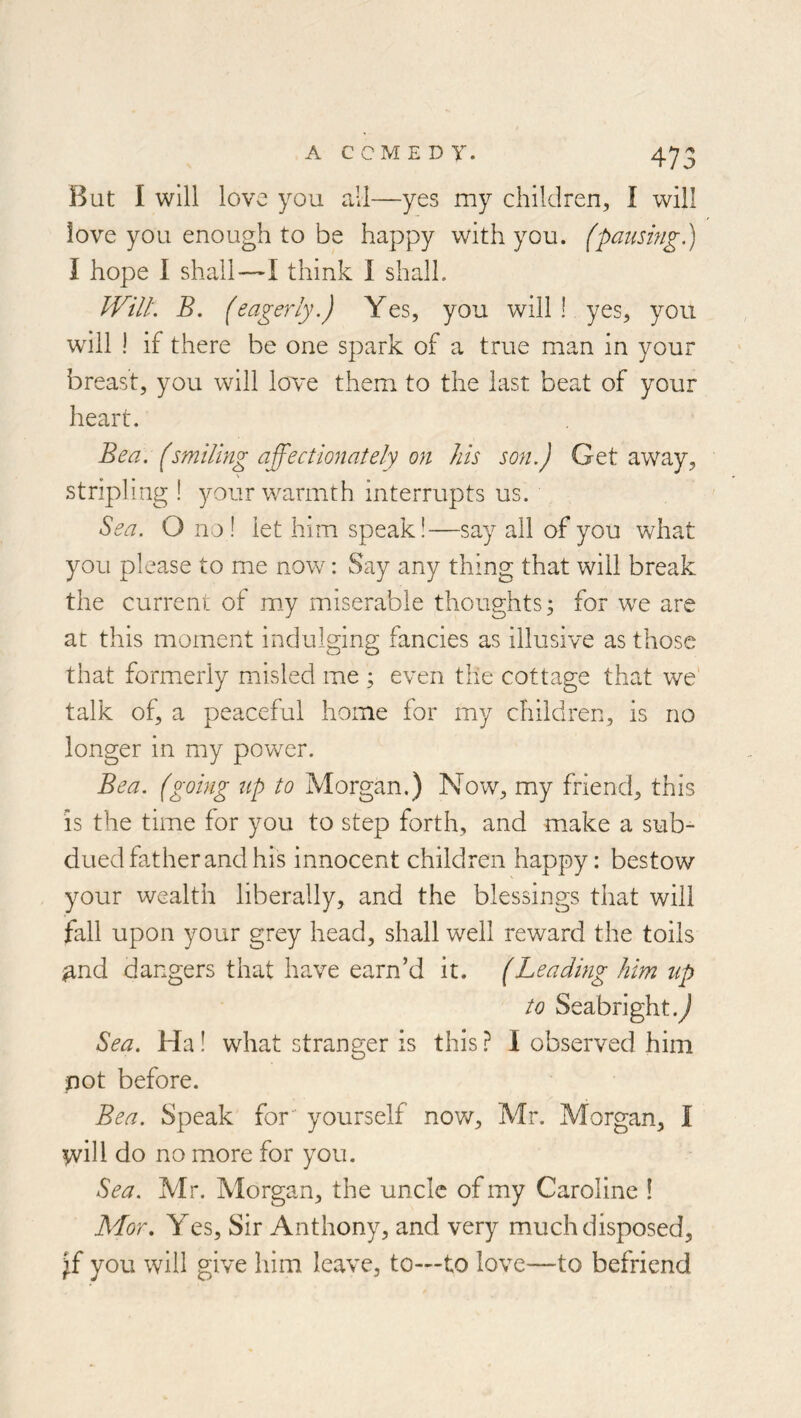 But I will love you all—yes my children, I will love you enough to be happy with you. (paiismg.) I hope 1 shall—I think I shall. IViiL B. (eagerly.) Yes, you will! yes, you will ! if there be one spark of a true man in your breast, you will love them to the last beat of your heart. Bea. (smiling affectionately on his son.) Get away, stripling I 3mur warmth interrupts us. Sea. O no ! let him speak!—say all of you what you please to me now: Say any thing that will break the current of m_y miserable thoughts; for we are at this moment indulging fancies as illusive as those that formerly misled me ; even the cottage that we' talk of, a peaceful home for my children, is no longer in my power. Bea. (going up to Morgan.) Now, my friend, this is the time for you to step forth, and make a sub- dued father and his innocent children happy: bestow your wealth liberally, and the blessings that will fall upon your grey head, shall well reward the toils ^nd dangers that have earn’d it. (Leading him up to Seabright.^ Sea, Ha! what stranger is this ? I observed him not before. Bea. Speak for yourself now, Mr. Morgan, I will do no more for you. Sea. Mr. Morgan, the uncle of my Caroline ! Mor, Yes, Sir Anthony, and very much disposed, Jf you will give him leave, to—to love—to befriend