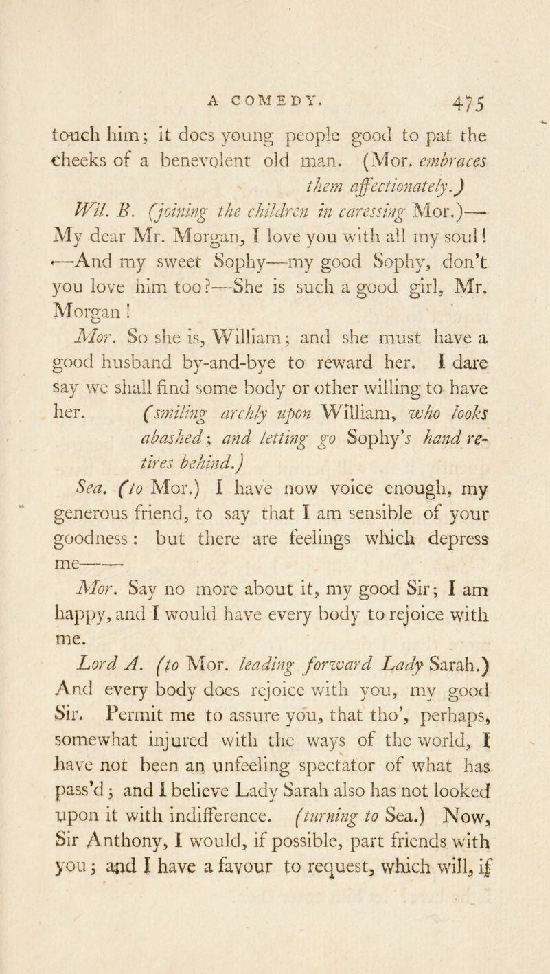 tcnich him; it does young people good to pat the cheeks of a benevolent old man. (Mor. embraces them affectionately,) Wil. B. (joining the children in caressing Mor.)—^ My dear Mr. Morgan, I love you with all my soul 1 ’—And my sweet Sophy—my good Sophy, don’t you love him too ?—She is such a good girl, Mr. Morgan ! Mor. So she is, William; and she must have a good husband by-and-bye to reward her. I dare say we shall find some body or other willing to have her. (smiling archly upon William, who looks abashed; and letting go Sophyhand re- tires behind.) Sea. (to Mor.) I have now voice enough, my generous friend, to say that I am sensible of your goodness: but there are feelings which depress me — Mor. Say no more about it, my good Sir; I am happy, and I would have every body to rejoice with me. Lord A. (to Mor. leading forzvard Lady Sarah.) And every body does rejoice v/ith you, my good Sir. Permit me to assure you, that tho’, perhaps, somewhat injured with the ways of the world, I have not been an unfeeling spectator of what has pass’d; and I believe Lady Sarah also has not looked upon it with indifference, (turning to Sea.) Now, Sir Anthony, I would, if possible, part friends with you; and I have a favour to request, which will, if