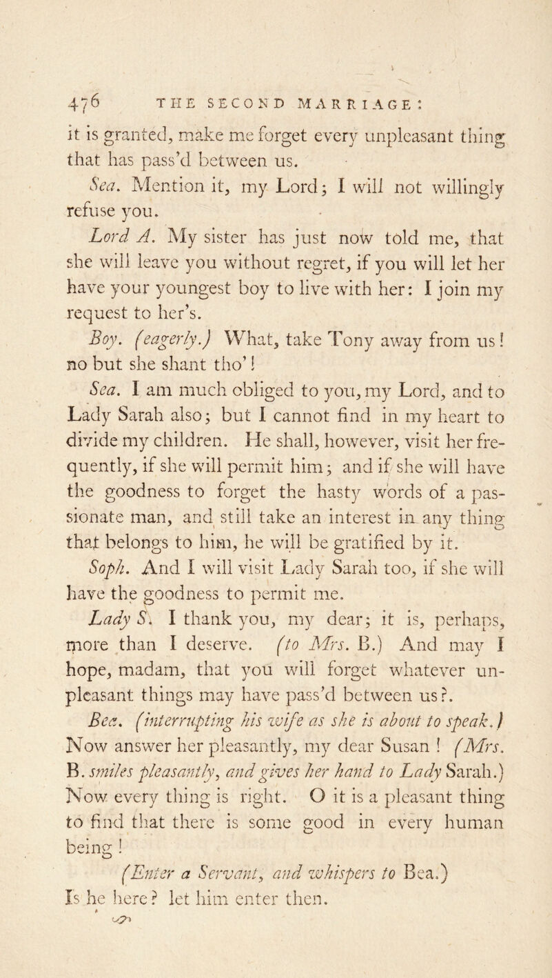 it is granted^ make me forget every unpleasant thing that has pass’d between us. Sea. Mention it^ my Lord; I will not willingly refuse you. Lord A. My sister has just now told me, that she will leave you without regret, if you will let her have your youngest boy to live with her: 1 join my request to her’s. Boy. (eagerly.) What, take Tony away from us! no but she shant tho’ 1 Sea. I am much obliged to you, my Lord, and to Lady Sarah also; but I cannot find in my heart to divide my children. He shall, however, visit her fre- quently, if she will permit him; and if she will have the goodness to forget the hasty words of a pas- sionate man, and still take an interest in any thing that belongs to him, he will be gratified by it. Soph. And I will visit Lady Sarah too, if she will have the goodness to permit me. Lady Si I thank you, my dear; it is, perhaps, more than I deserve, fto Mrs. B.) And may f hope, madam, that you will forget whatever un- pleasant things may have pass’d between usr. Bea. (interrupting Ms zvife as she is about to speak.) Now answer her pleasantly, my dear Susan ! (Mrs. B. smiles pleasantly., and gives her hand to Lady Sarah.) Now every thing is right. O it is a pleasant thing to find that there is some good in every human beins:! (Enter a Servant^ and zvhispers to Bea.) Is he here? let him enter then.