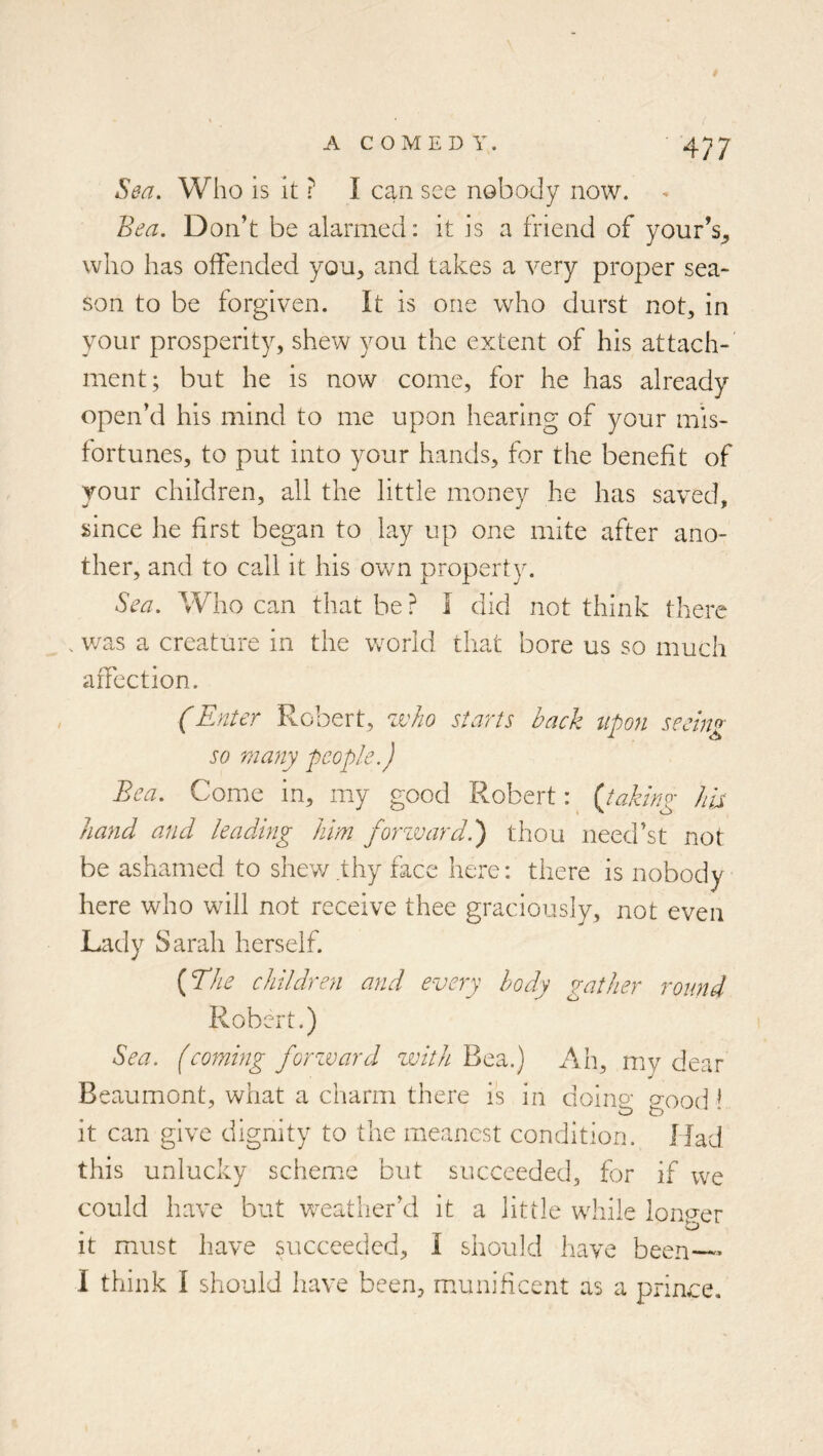 Sea. Who is it ? I can see nobody now. Bea. Don’t be alarmed: it is a friend of your’s_, who has offended you^ and takes a very proper sea- son to be forgiven. It is one who durst not, in your prosperity, shew you the extent of his attach- ment; but he is now come, for he has already open’d his mind to me upon hearing of your mis- fortunes, to put into your hands, for the benefit of your children, all the little money he has saved, since he first began to lay up one mite after ano- ther, and to call it his own property. Sea. Who can that be ? I did not think there . v/as a creature in the world that bore us so much affection. (Enter Robert, 10)110 starts back upon seeing so many people.) Bea. Come in, my good Robert: ^ {taking Ira hand and leading him forzvard.') thou need’st not be ashamed to shev/thy face here: there is nobody here who will not receive thee graciously, not even Lady Sarah herself. {The children and every body gather round Robert.) Sea. fcoming forzvard zvith Bea.) Ah, my dear Beaumont, what a charm there is in doino- aood ^ it can give dignity to the meanest condition. Had this unlucky scheme but succeeded, for if we could have but v’-eather’d it a little while Ioniser • it must have succeeded, I should have been— I think I should have been, mamificent as a prince.