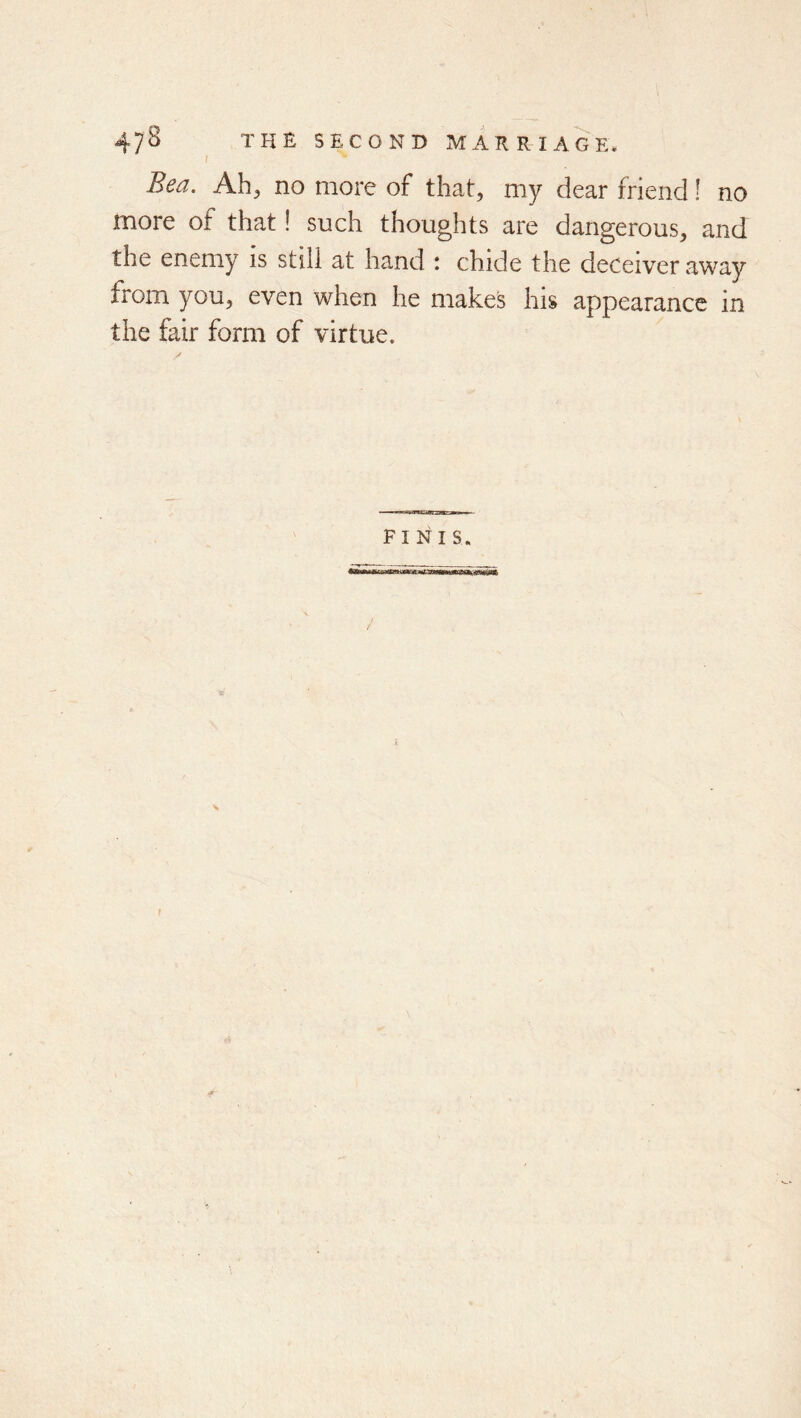 / Bea. Ah, no more of that, my dear friend! no more of that! such thoughts are dangerous, and the enemy is still at hand : chide the deceiver away from you, even when he makes his appearance in the fair form of virtue. FINIS.