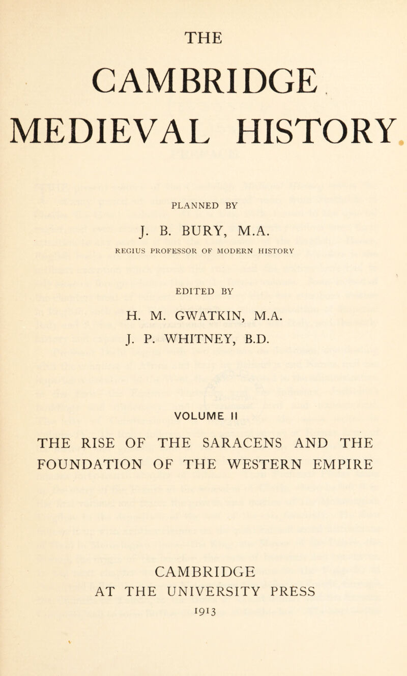 THE CAMBRIDGE MEDIEVAL HISTORY PLANNED BY J. B. BURY, M.A. REGIUS PROFESSOR OF MODERN HISTORY EDITED BY H. M. GWATKIN, M.A. J. P. WHITNEY, B.D. VOLUME II THE RISE OF THE SARACENS AND THE FOUNDATION OF THE WESTERN EMPIRE V CAMBRIDGE AT THE UNIVERSITY PRESS 1913