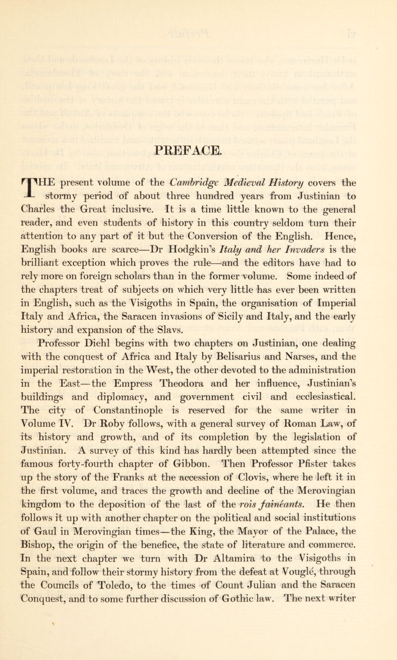 PREFACE. THE present volume of the Cambridge Medieval History covers the stormy period of about three hundred years from Justinian to Charles the Great inclusive. It is a time little known to the general reader, and even students of history in this country seldom turn their attention to any part of it but the Conversion of the English. Hence, English books are scarce—Dr Hodgkin’s Italy and her Invaders is the brilliant exception which proves the rule—and the editors have had to rely more on foreign scholars than in the former volume. Some indeed of the chapters treat of subjects on which very little has ever been written in English, such as the Visigoths in Spain, the organisation of Imperial Italy and Africa, the Saracen invasions of Sicily and Italy, and the early history and expansion of the Slavs. Professor Diehl begins with two chapters on Justinian, one dealing with the conquest of Africa and Italy by Belisarius and Narses, and the imperial restoration in the West, the other devoted to the administration in the East—the Empress Theodora and her influence, Justinian’s buildings and diplomacy, and government civil and ecclesiastical. The city of Constantinople is reserved for the same writer in Volume IV. Dr Roby follows, with a general survey of Roman Law, of its history and growth, and of its completion by the legislation of Justinian. A survey of this kind has hardly been attempted since the famous forty-fourth chapter of Gibbon. Then Professor Pfister takes up the story of the Franks at the accession of Clovis, where he left it in the first volume, and traces the growth and decline of the Merovingian kingdom to the deposition of the last of the rois faineants. He then follows it up with another chapter on the political and social institutions of Gaul in Merovingian times—the King, the Mayor of the Palace, the Bishop, the origin of the benefice, the state of literature and commerce. In the next chapter we turn with Dr Altamira to the Visigoths in Spain, and follow their stormy history from the defeat at Vougle, through the Councils of Toledo, to the times of Count Julian and the Saracen Conquest, and to some further discussion of Gothic law. The next writer