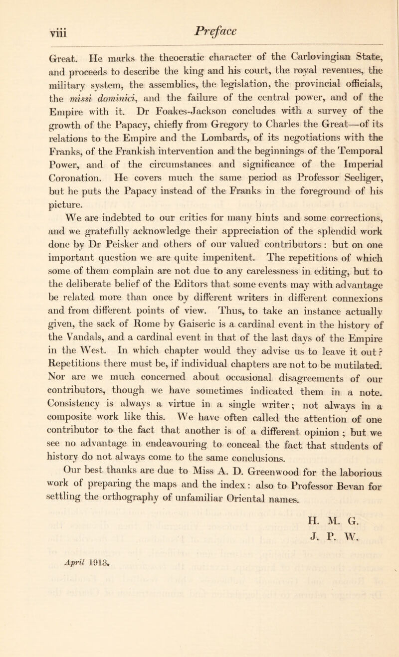 • • • Great. He marks the theocratic character of the Carlovingian State, and proceeds to describe the king and his court, the royal revenues, the military system, the assemblies, the legislation, the provincial officials, the missi dominici, and the failure of the central power, and of the Empire with it. Dr Foakes-Jackson concludes with a survey of the growth of the Papacy, chiefly from Gregory to Charles the Great—of its relations to the Empire and the Lombards, of its negotiations with the Franks, of the Frankish intervention and the beginnings of the Temporal Power, and of the circumstances and significance of the Imperial Coronation. He covers much the same period as Professor Seeliger, but he puts the Papacy instead of the Franks in the foreground of his picture. We are indebted to our critics for many hints and some corrections, and we gratefully acknowledge their appreciation of the splendid work done by Dr Peisker and others of our valued contributors : but on one important question we are quite impenitent. The repetitions of which some of them complain are not due to any carelessness in editing, but to the deliberate belief of the Editors that some events may with advantage be related more than once by different writers in different connexions and from different points of view. Thus, to take an instance actually given, the sack of Rome by Gaiseric is a cardinal event in the history of the Vandals, and a cardinal event in that of the last days of the Empire in the West. In which chapter would they advise us to leave it out ? Repetitions there must be, if individual chapters are not to be mutilated. Nor are we much concerned about occasional disagreements of our contributors, though we have sometimes indicated them in a note. Consistency is always a virtue in a single writer; not always in a composite work like this. We have often called the attention of one contributor to the fact that another is of a different opinion ; but we see no advantage in endeavouring to conceal the fact that students of history do not always come to the same conclusions. Our best thanks are due to Miss A. D. Greenwood for the laborious work of preparing the maps and the index: also to Professor Bevan for settling the orthography of unfamiliar Oriental names. April 1913. H. M. G. J. P. W.