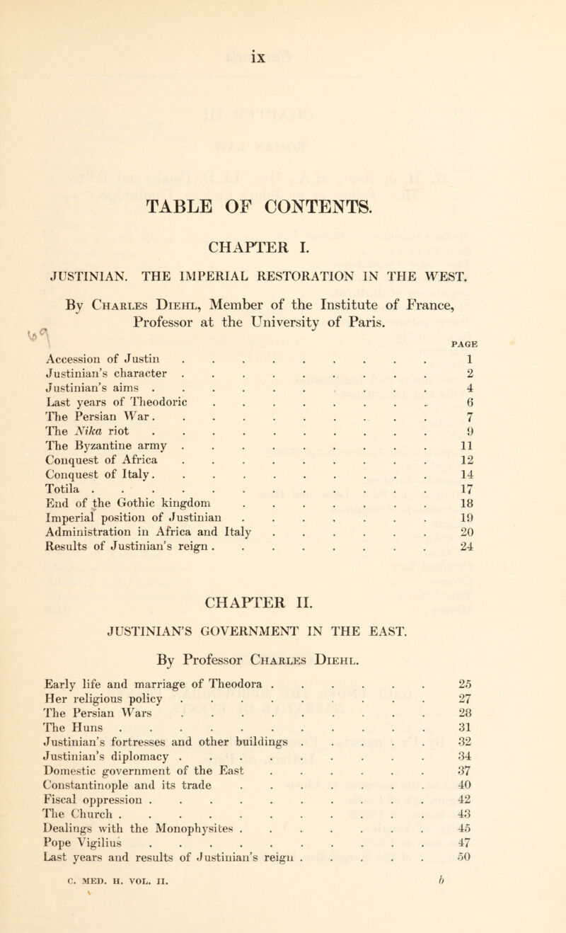 TABLE OF CONTENTS. CHAPTER I. JUSTINIAN. THE IMPERIAL RESTORATION IN THE WEST. By Charles Diehl, Member of the Institute of France, Professor at the University of Paris. PAGE Accession of Justin ......... 1 Justinian’s character ......... 2 Justinian’s aims .......... 4 Last years of Theodoric ........ 6 Hie Persian War .......... 7 The Nika riot .......... 9 The Byzantine army ......... 11 Conquest of Africa ......... 12 Conquest of Italy.......... 14 Totila ............ 17 End of the Gothic kingdom ....... 18 Imperial position of Justinian ....... 19 Administration in Africa and Italy ...... 20 Results of Justinian’s reign ........ 24 CHAPTER II. JUSTINIAN’S GOVERNMENT IN THE EAST. By Professor Charles Diehl. Early life and marriage of Theodora ...... 25 Her religious policy ......... 27 The Persian Wars ......... 28 The Huns ........... 31 Justinian’s fortresses and other buildings ..... 32 Justinian’s diplomacy ......... 34 Domestic government of the East ...... 37 Constantinople and its trade ....... 40 Fiscal oppression .......... 42 The Church ........... 43 Dealings with the Monophysites ....... 45 Pope Vigilius .......... 47 Last years and results of Justinian’s reign ..... 50 C. MED. H. VOL. II. b V