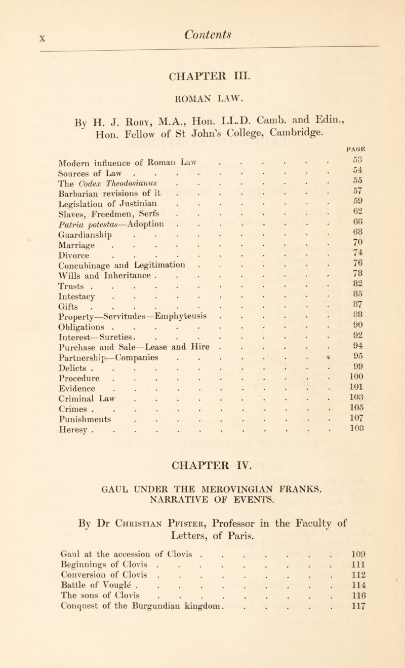 CHAPTER III. ROMAN LAW. By H. J. Roby, M.A., Hon. LL.D. Camb. and Edin., Hon. Fellow of St John’s College, Cambridge. Modern influence of Roman Law Sources of Law .... The Codex Theodosianus Barbarian revisions of it Legislation of Justinian Slaves, Freedmen, Serfs Patria potestas—Adoption Guardianship .... Marriage ..... Divorce ..... Concubinage and Legitimation Wills and Inheritance . Trusts ...... Intestacy ..... Gifts ...... Property—Servitudes—Emphyteusis Obligations ..... Interest—Sureties.... Purchase and Sale—Lease and Hire Partnership—Companies Delicts ...... Procedure ..... Evidence ..... Criminal Law .... Crimes ...... Punishments .... Heresy ...... PAGE 53 54 55 57 59 62 66 68 70 74 76 78 82 85 87 88 90 92 94 95 99 100 101 103 105 107 108 CHAPTER IV. GAUL UNDER THE MEROVINGIAN FRANKS. NARRATIVE OF EVENTS. By Dr Christian Pfister, Professor in the Faculty of Letters, of Paris. Gaul at the accession of Clovis . . . . . . . 10.9 Beginnings of Clovis . . . . . . . . . Ill Conversion of Clovis . . . . . . . . . 112 Battle of Vougle .......... 114 The sons of Clovis ......... 116 Conquest of the Burgundian kingdom. . . . . . 117