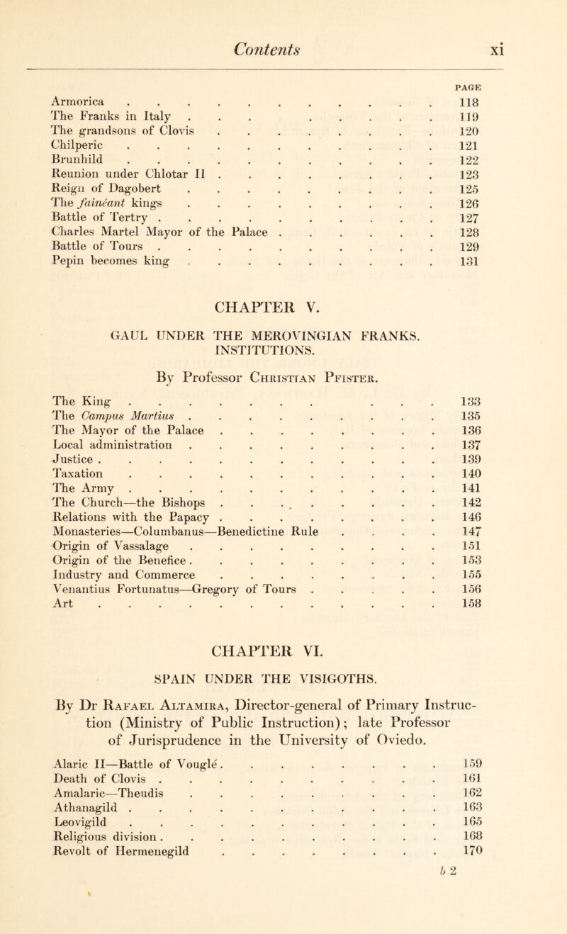 PAGE Armorica ........... 118 The Franks in Italy ... ..... 119 The grandsons of Clovis . . . . . . . . 120 Chilperic ........... 121 Brunhild ........... 122 Reunion under Chlotar II . . . . . . . . 123 Reign of Dagobert . . . . . . . . . 125 The faineant kings ... ...... 126 Battle of Tertry . . . . . . . . . . 127 Charles Martel Mayor of the Palace . . . . . . 128 Battle of Tours .......... 129 Pepin becomes king ......... 131 CHAPTER V. GAUL UNDER THE MEROVINGIAN FRANKS. INSTITUTIONS. By Professor Christian Pfister. The King ....... ... 133 The Campus Martins ......... 135 The Mayor of the Palace ........ 136 Local administration ......... 137 Justice ............ 139 Taxation ........... 140 The Army ........... 141 The Church—the Bishops . . . . . . . 142 Relations with the Papacy . . . . . . . . 146 Monasteries—Columbanus—Benedictine Rule .... 147 Origin of Vassalage ......... 151 Origin of the Benefice. . . . . . . . . 153 Industry and Commerce ........ 155 Venantius Fortunatus—Gregory of Tours ..... 156 Art ............ 158 CHAPTER VI. SPAIN UNDER THE VISIGOTHS. By 13r Rafael Altamira, Director-general of Primary Instruc- tion (Ministry of Public Instruction); late Professor of Jurisprudence in the University of Oviedo. Alaric II—Battle of Vougle. ....... 159 Death of Clovis .......... 161 Amalaric—Theudis ......... 162 Athanagild ........... 163 Leovigild ........... 165 Religious division .......... 168 Revolt of Hermenegild ........ 170 b 2