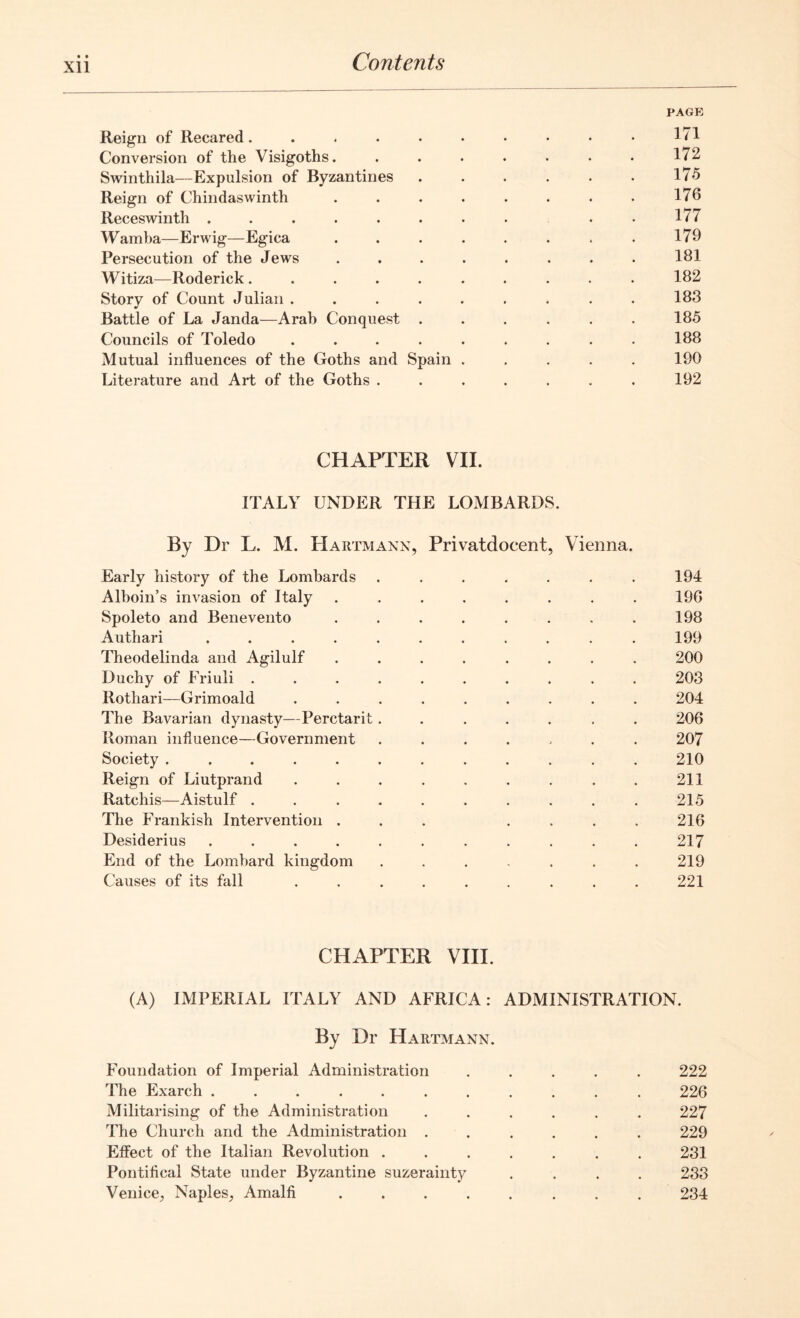 PAGE Reign of Recared. . . . . • • • • • ID Conversion of the Visigoths. . . . . . • • 172 Swinthila—Expulsion of Byzantines 175 Reign of Chindaswinth . . . . . . . . 176 Receswinth ........ 177 Wamba—Erwig—Egica . . . . . . . . 179 Persecution of the Jews ........ 181 Witiza—Roderick.......... 182 Story of Count Julian . . . . . . . . . 183 Battle of La Janda—Arab Conquest ...... 185 Councils of Toledo ......... 188 Mutual influences of the Goths and Spain ..... 190 Literature and Art of the Goths ....... 192 CHAPTER VII. ITALY UNDER THE LOMBARDS. By Dr L. M. LIartmakn, Privatdocent, Vienna. Early history of the Lombards ....... 194 Alhoin’s invasion of Italy ........ 196 Spoleto and Benevento . . . . . . . . 198 Authari ........... 199 Theodelinda and Agilulf ........ 200 Duchy of Friuli .......... 203 Rothari—Grimoald ......... 204 The Bavarian dynasty—Perctarit....... 206 Roman influence—Government ....... 207 Society ............ 210 Reign of Liutprand . . . . . . . . . 211 Ratchis—Aistulf .......... 215 The Frankish Intervention ... .... 216 Desiderius ........... 217 End of the Lombard kingdom . . . . . . . 219 Causes of its fall ......... 221 CHAPTER VIII. (A) IMPERIAL ITALY AND AFRICA: ADMINISTRATION. By Dr Hartmann. Foundation of Imperial Administration ..... 222 The Exarch ........... 226 Militarising of the Administration ...... 227 The Church and the Administration ...... 229 Effect of the Italian Revolution ....... 231 Pontifical State under Byzantine suzerainty .... 233 Venice, Naples, Amalfi ........ 234