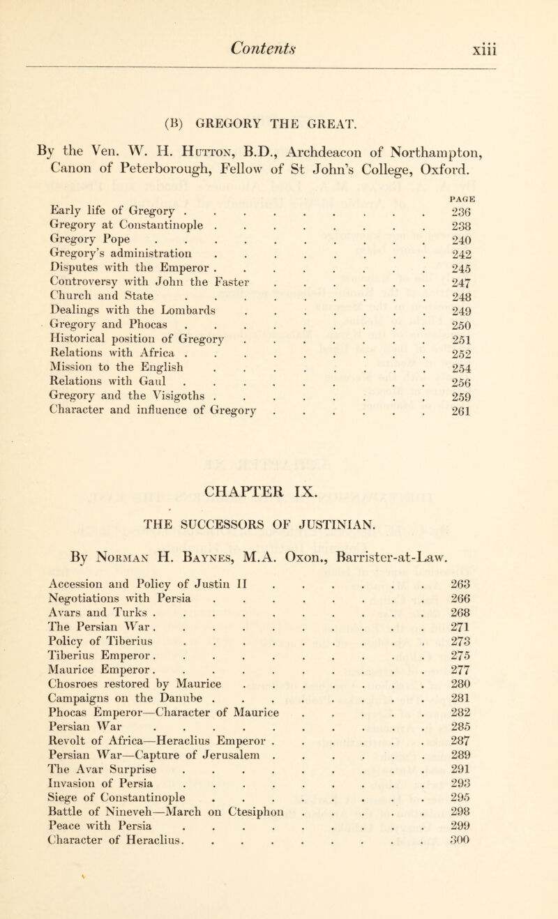 (B) GREGORY THE GREAT. By the Ven. W. H. H utton, B.D., Archdeacon of Northampton, Canon of Peterborough, Fellow of St John’s College, Oxford. PAGE Early life of Gregory ..... 236 Gregory at Constantinople ........ 238 Gregory Pope 240 Gregory’s administration ........ 242 Disputes with the Emperor ........ 245 Controversy with John the Faster ...... 247 Church and State ......... 248 Dealings with the Lombards ....... 249 Gregory and Phocas ......... 250 Historical position of Gregory . . . . . . . 251 Relations with Africa ......... 252 Mission to the English ........ 254 Relations with Gaul ...... . . 256 Gregory and the Visigoths 259 Character and influence of Gregory . . . . . . 261 CHAPTER IX. THE SUCCESSORS OF JUSTINIAN. By Norman H. Baynes, M.A Oxon., Barrister-at-Law. Accession and Policy of Justin II . . . . . . 263 Negotiations with Persia ........ 266 Avars and Turks .......... 268 The Persian War. . . . . . . . . . 271 Policy of Tiberius . . . . . . . . , 273 Tiberius Emperor.......... 275 Maurice Emperor.......... 277 Chosroes restored by Maurice ....... 280 Campaigns on the Danube . . . . . . . . 281 Phocas Emperor—Character of Maurice ..... 282 Persian War .......... 285 Revolt of Africa—Heraclius Emperor ...... 287 Persian War—Capture of Jerusalem ...... 289 The Avar Surprise ......... 291 Invasion of Persia ......... 293 Siege of Constantinople ........ 295 Battle of Nineveh—March on Ctesiphon ..... 298 Peace with Persia ......... 299 Character of Heraclius. ........ 300