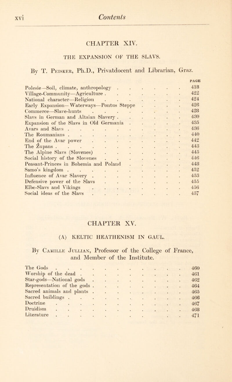 CHAPTER XIV. THE EXPANSION OF THE SLAVS. By T. Peisker, Ph.D., Privatdocent and Librarian, Graz. PAGE Polesie— Soil, climate, anthropology ...... 418 Village-Community—Agriculture ....... 422 National character—Religion ....... 424 Early Expansion—Waterways—Pontus Steppe .... 426 Commerce—Slave-hunts ........ 428 Slavs in German and Altaian Slavery ...... 480 Expansion of the Slavs in Old Germania 485 Avars and Slavs .......... 486 The Roumanians .......... 440 End of the Avar power ........ 442 The Zupans ........... 443 The Alpine Slavs (Slovenes) ....... 445 Social history of the Slovenes ....... 446 Peasant-Princes in Bohemia and Poland ..... 448 Samo’s kingdom .......... 452 Influence of Avar Slavery ........ 453 Defensive power of the Slavs ....... 455 Elbe-Slavs and Vikings ........ 456 Social ideas of the Slavs ........ 457 CHAPTER XV. (A) KELTIC HEATHENISM IN GAUL. By Camille Jullian, Professor of the College of France, and Member of the Institute. The Gods ..... 460 Worship of the dead . 461 Star-gods—National gods 462 Representation of the gods . 464 Sacred animals and plants . 465 Sacred buildings .... 466 Doctrine ..... 467 Druidism ..... 468 Literature ..... 471