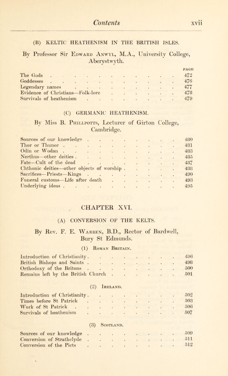 (B) KELTIC HEATHENISM IN THE BRITISH JSLES. By Professor Sir Edward Anwyl, M.A., University College, Aberystwyth. PAGE The Gods ........... 472 Goddesses ........... 476 Legendary names ......... 477 Evidence of Christians—Folk-lore ...... 478 Survivals of heathenism . . . . . . . . 479 (C) GERMANIC HEATHENISM. By Miss B. Phillpotts, Lecturer of Girton College, Cambridge. Sources of our knowledge ........ 480 Thor or Thunor .......... 481 Odin or Wodan .......... 483 Nerthus—other deities ......... 485 Fate—Cult of the dead ........ 487 Chthonic deities—other objects of worship ..... 488 Sacrifices—Priests—Kings ........ 490 Funeral customs—Life after death ...... 493 Underlying ideas .......... 495 CHAPTER XVI. (A) CONVERSION OF THE KELTS. By Rev. F. E. Warren, B.D., Rector of Bard well, •/ Bury St Edmunds. (1) Roman Britain. Introduction of Christianity ........ 496 British Bishops and Saints ........ 498 Orthodoxy of the Britons ........ 500 Remains left by the British Church ...... 501 (2) Ireland. Introduction of Christianity 502 Times before St Patrick ........ 503 Work of St Patrick ......... 506 Survivals of heathenism ........ 507 (3) Scotland. Sources of our knowledge ........ 509 Conversion of Strathclyde . . . . . . . . 511 Conversion of the Piets ........ 512