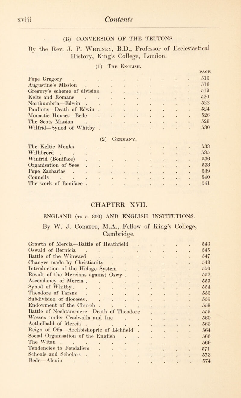 (B) CONVERSION OF THE TEUTONS. By the Rev. J. P. Whitney, B.D., Professor of Ecclesiastical History, King's College, London. (1) The English. page Pope Gregory .......... 515 Augustine’s Mission ......... 516 Gregory’s scheme of division ....... 519 Kelts and Romans ......... 520 Northumbria—Edwin ......... 522 Paulinus—Death of Edwin . ...... 524 Monastic Houses—Bede ........ 526 The Scots Mission ......... 528 Wilfrid—Synod of Whitby 530 (2) Germany. The Keltic Monks ......... 533 Willihrord ........... 535 Winfrid (Boniface) ......... 536 Organisation of Sees ......... 538 Pope Zacharias .......... 539 Councils ........... 540 The work of Boniface ......... 541 CHAPTER XVII. ENGLAND (to c. 800) AND ENGLISH INSTITUTIONS. By W. J. Corbett, M.A., Fellow of King's College, Cambridge. Growth of Mercia—Battle of Heathfield ..... 543 Oswald of Bernicia ......... 545 Battle of the Winwaed ........ 547 Changes made by Christianity ....... 548 Introduction of the Hidage System ...... 550 Revolt of the Mercians against Oswy ...... 552 Ascendancy of Mercia ......... 553 Synod of Whitby .......... 554 Theodore of Tarsus ......... 555 Subdivision of dioceses ......... 556 Endowment of the Church ........ 558 Battle of Nechtansmere—Death of Theodore .... 559 Wessex under Ceadwalla and Ine ...... 560 Aethelbald of Mercia ......... 563 Reign of OfFa—Archbishopric of Lichfield ..... 564 Social Organisation of the English ...... 566 The Witan 569 Tendencies to Feudalism ........ 571 Schools and Scholars ......... 573 Bede—Alcuin .......... 574
