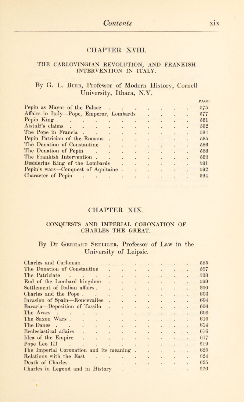 CHAPTER XVIII. THE CARLOVINGIAN REVOLUTION, AND FRANKISH INTERVENTION IN ITALY. By G. L. Burr, Professor of Modern History, Cornel] University, Ithaca, N.Y. PAGE Pepin as Mayor of the Palace ....... 575 Affairs in Italy—Pope, Emperor, Lombards .... 577 Pepin King 581 Aistulf’s claims .......... 582 The Pope in Francia ......... 584 Pepin Patrician of the Romans ....... 585 The Donation of Constantine ....... 586 The Donation of Pepin ........ 588 The Frankish Intervention ........ 588 Desiderius King of the Lombards ...... 591 Pepin’s wars—Conquest of Aquitaine ...... 592 Character of Pepin ......... 594 CHAPTER XIX. CONQUESTS AND IMPERIAL CORONATION OF CHARLES THE GREAT. By Dr Gerhard Seeliger, Professor of Law in the University of Leipsic. Charles and Carloman .... The Donation of Constantine The Patriciate ..... End of the Lombard kingdom Settlement of Italian affairs . Charles and the Pope .... Invasion of Spain—Roncevalles . Bavaria—Deposition of Tassilo The Avars .... The Saxon Wars ..... The Danes ...... Ecclesiastical affairs .... Idea of the Empire .... Pope Leo III ..... The Imperial Coronation and its meaning Relations with the East Death of Charles ..... Charles in Legend and in History 595 597 598 599 600 603 604 606 608 610 614 616 617 619 620 624 625 626