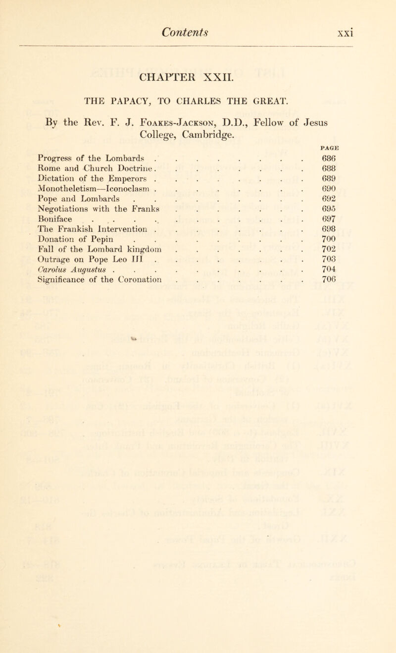 CHAPTER XXII. THE PAPACY, TO CHARLES THE GREAT. By the Rev. F. J. Foakes-Jackson, D.D., Fellow of Jesus College, Cambridge. PAGE Progress of the Lombards ........ 686 Rome and Church Doctrine........ 688 Dictation of the Emperors ........ 689 Monotheletism—Iconoclasm ........ 690 Pope and Lombards ......... 692 Negotiations with the Franks ....... 695 Boniface . . . . . . . . . . . 697 The Frankish Intervention ........ 698 Donation of Pepin . . . . . . . . . 700 Fall of the Lombard kingdom . . . . . . . 702 Outrage on Pope Leo III ........ 703 Carolus Augustus .......... 704 Significance of the Coronation . . . . . . . 706 ••i.A