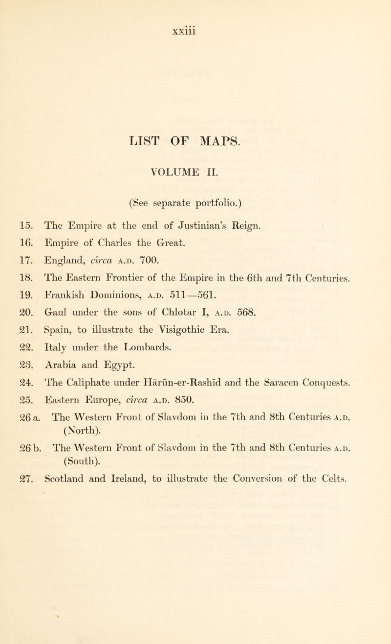 LIST OF MAPS. VOLUME II. (See separate portfolio.) 15. The Empire at the end of Justinian’s Reign. 16. Empire of Charles the Great. 17. England, circa a.d. 700. 18. The Eastern Frontier of the Empire in the 6th and 7th Centuries. 19. Frankish Dominions, a.d. 511—561. 20. Gaul under the sons of Chlotar I, a.d. 568. 21. Spain, to illustrate the Visigothic Era. 22. Italy under the Lombards. 23. Arabia and Egypt. 24. The Caliphate under Harun-er-Rashld and the Saracen Conquests. 25. Eastern Europe, circa a.d. 850. 26 a. The Western Front of Slavdom in the 7th and 8th Centuries a.d. (North). 26 b. The Western Front of Slavdom in the 7th and 8th Centuries a.d. (South). 27. Scotland and Ireland, to illustrate the Conversion of the Celts.