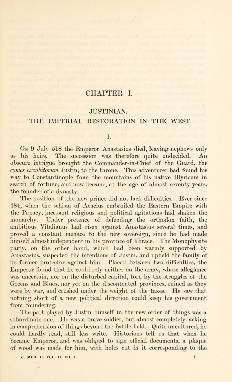 JUSTINIAN. THE IMPERIAL RESTORATION IN TPIE WEST. I. On 9 July 518 the Emperor Anastasius died, leaving nephews only as his heirs. The succession was therefore quite undecided. An obscure intrigue brought the Commander-in-Chief of the Guard, the comes eoccubitorum Justin, to the throne. This adventurer had found his way to Constantinople from the mountains of his native Illyricum in search of fortune, and now became, at the age of almost seventy years, the founder of a dynasty. The position of the new prince did not lack difficulties. Ever since 484, when the schism of Acacius embroiled the Eastern Empire with the Papacy, incessant religious and political agitations had shaken the monarchy. Under pretence of defending the orthodox faith, the ambitious Vitaiianus had risen against Anastasius several times, and proved a constant menace to the new sovereign, since he had made himself almost independent in his province of Thrace. The Monophysite party, on the other hand, which had been warmly supported by Anastasius, suspected the intentions of Justin, and upheld the family of its former protector against him. Placed between two difficulties, the Emperor found that he could rely neither on the army, whose allegiance was uncertain, nor on the disturbed capital, torn by the struggles of the Greens and Blues, nor yet on the discontented provinces, ruined as they were by war, and crushed under the weight of the taxes. He saw that nothing short of a new political direction could keep his government from foundering. The part played by Justin himself in the new order of things was a subordinate one. Pie was a brave soldier, but almost completely lacking in comprehension of things beyond the battle-field. Quite uncultured, he could hardly read, still less write. Historians tell us that when he became Pimperor, and was obliged to sign official documents, a plaque of wood was made for him, with holes cut in it corresponding to the 1 C. MED. H. VOL. II. CH. I.
