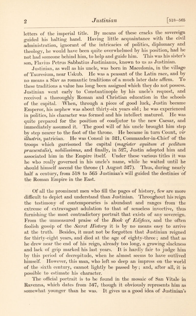 Justinian [518-565 letters of the imperial title. By means of these cracks the sovereign guided his halting hand. Having little acquaintance with the civil administration, ignorant of the intricacies of politics, diplomacy and theology, he would have been quite overwhelmed by his position, had he not had someone behind him, to help and guide him. This was his sister’s son, Flavius Petrus Sabbatius Justinianus, known to us as Justinian. Justinian, as well as his uncle, was born in Macedonia, in the village of Tauresium, near Uskub. He was a peasant of the Latin race, and by no means a Slav as romantic traditions of a much later date affirm. To these traditions a value has long been assigned which they do not possess. Justinian went early to Constantinople by his uncle’s request, and received a thoroughly Roman and Christian education in the schools of the capital. When, through a piece of good luck, Justin became Emperor, his nephew was about thirty-six years old; he was experienced in politics, his character was formed and his intellect matured. He was quite prepared for the position of coadjutor to the new Caesar, and immediately assumed it. The good will of his uncle brought him step by step nearer to the foot of the throne. He became in turn Count, vir illustris, patrician. He was Consul in 521, Commander-in-Chief of the troops which garrisoned the capital (magister equitum et peditum praesentalis), nobilissimus, and finally, in 527, Justin adopted him and associated him in the Empire itself. Lender these various titles it was he who really governed in his uncle’s name, while he waited until he should himself ascend the throne (1 August 527). Thus, during nearly half a century, from 518 to 565 Justinian’s will guided the destinies of the Roman Empire in the East. Of all the prominent men who fill the pages of history, few are more difficult to depict and understand than Justinian. Throughout his reign the testimony of contemporaries is abundant and ranges from the extreme of extravagant adulation to that of senseless invective, thus furnishing the most contradictory portrait that exists of any sovereign. From the unmeasured praise of the Book of Edifices, and the often foolish gossip of the Secret History it is by no means easy to arrive at the truth. Besides, it must not be forgotten that Justinian reigned for thirty-eight years, and died at the age of eighty-three; and that as he drew near the end of his reign, already too long, a growing slackness and lack of grip marked his last years. It is hardly fair to judge him by this period of decrepitude, when he almost seems to have outlived himself. However, this man, who left so deep an impress on the world of the sixth century, cannot lightly be passed by; and, after all, it is possible to estimate his character. The official portrait is to be found in the mosaic of San Vitale in Ravenna, which dates from 547, though it obviously represents him as somewhat younger than he was. It gives us a good idea of Justinian’s