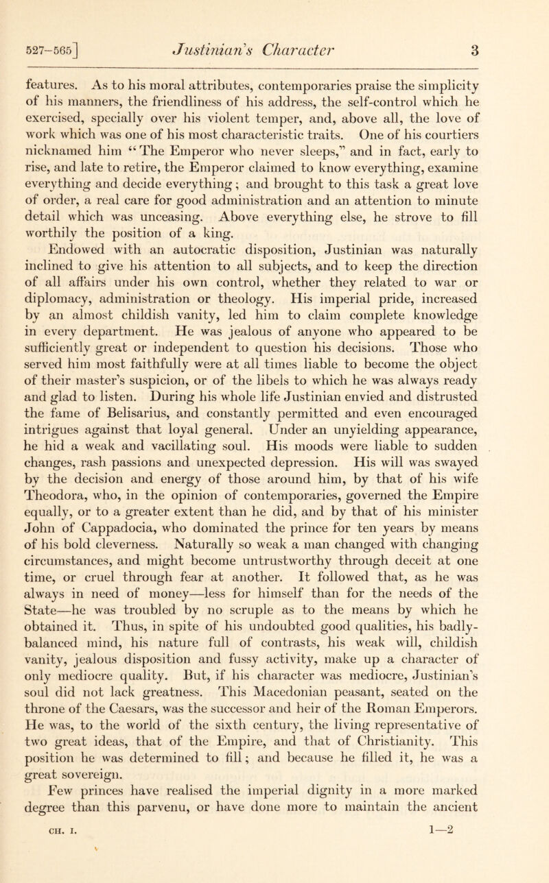 features. As to his moral attributes, contemporaries praise the simplicity of his manners, the friendliness of his address, the self-control which he exercised, specially over his violent temper, and, above all, the love of work which was one of his most characteristic traits. One of his courtiers nicknamed him 66 The Emperor who never sleeps,-” and in fact, early to rise, and late to retire, the Emperor claimed to know everything, examine everything and decide everything; and brought to this task a great love of order, a real care for good administration and an attention to minute detail which was unceasing. Above everything else, he strove to fill worthily the position of a king. Endowed with an autocratic disposition, Justinian was naturally inclined to give his attention to all subjects, and to keep the direction of all affairs under his own control, whether they related to war or diplomacy, administration or theology. His imperial pride, increased by an almost childish vanity, led him to claim complete knowledge in every department. He was jealous of anyone who appeared to be sufficiently great or independent to question his decisions. Those who served him most faithfully were at all times liable to become the object of their master's suspicion, or of the libels to which he was always ready and glad to listen. During his whole life Justinian envied and distrusted the fame of Belisarius, and constantly permitted and even encouraged intrigues against that loyal general. Under an unyielding appearance, he hid a weak and vacillating soul. His moods were liable to sudden changes, rash passions and unexpected depression. His will was swayed by the decision and energy of those around him, by that of his wife Theodora, who, in the opinion of contemporaries, governed the Empire equally, or to a greater extent than he did, and by that of his minister John of Cappadocia, who dominated the prince for ten years by means of his bold cleverness. Naturally so weak a man changed with changing circumstances, and might become untrustworthy through deceit at one time, or cruel through fear at another. It followed that, as he was always in need of money—less for himself than for the needs of the State—he was troubled by no scruple as to the means by which he obtained it. Thus, in spite of his undoubted good qualities, his badly- balanced mind, his nature full of contrasts, his weak will, childish vanity, jealous disposition and fussy activity, make up a character of only mediocre quality. But, if his character was mediocre, Justinian's soul did not lack greatness. This Macedonian peasant, seated on the throne of the Caesars, was the successor and heir of the Roman Emperors. He was, to the world of the sixth century, the living representative of two great ideas, that of the Empire, and that of Christianity. This position he was determined to fill; and because he filled it, he was a great sovereign. Eew princes have realised the imperial dignity in a more marked degree than this parvenu, or have done more to maintain the ancient ch. i. 1—2