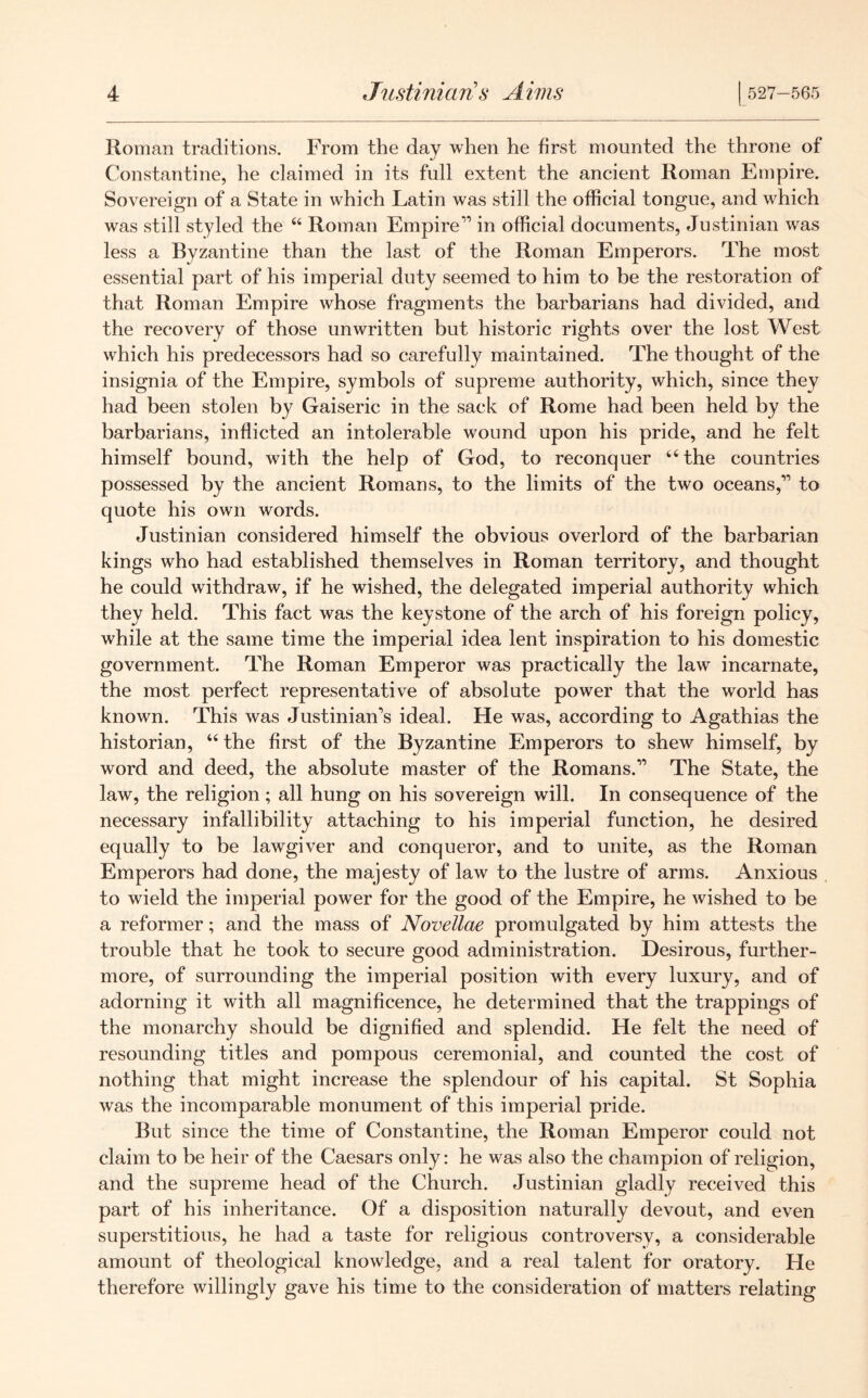 Roman traditions. From the day when he first mounted the throne of Constantine, he claimed in its full extent the ancient Roman Empire. Sovereign of a State in which Latin was still the official tongue, and which was still styled the 44 Roman Empire11 in official documents, Justinian was less a Byzantine than the last of the Roman Emperors. The most essential part of his imperial duty seemed to him to be the restoration of that Roman Empire whose fragments the barbarians had divided, and the recovery of those unwritten but historic rights over the lost West which his predecessors had so carefully maintained. The thought of the insignia of the Empire, symbols of supreme authority, which, since they had been stolen by Gaiseric in the sack of Rome had been held by the barbarians, inflicted an intolerable wound upon his pride, and he felt himself bound, with the help of God, to reconquer 44 the countries possessed by the ancient Romans, to the limits of the two oceans,11 to quote his own words. Justinian considered himself the obvious overlord of the barbarian kings who had established themselves in Roman territory, and thought he could withdraw, if he wished, the delegated imperial authority which they held. This fact was the keystone of the arch of his foreign policy, while at the same time the imperial idea lent inspiration to his domestic government. The Roman Emperor was practically the law incarnate, the most perfect representative of absolute power that the world has known. This was Justinian's ideal. He was, according to Agathias the historian, 44 the first of the Byzantine Emperors to shew himself, by word and deed, the absolute master of the Romans.11 The State, the law, the religion ; all hung on his sovereign will. In consequence of the necessary infallibility attaching to his imperial function, he desired equally to be lawgiver and conqueror, and to unite, as the Roman Emperors had done, the majesty of law to the lustre of arms. Anxious to wield the imperial power for the good of the Empire, he wished to be a reformer; and the mass of Novellae promulgated by him attests the trouble that he took to secure good administration. Desirous, further- more, of surrounding the imperial position with every luxury, and of adorning it with all magnificence, he determined that the trappings of the monarchy should be dignified and splendid. He felt the need of resounding titles and pompous ceremonial, and counted the cost of nothing that might increase the splendour of his capital. St Sophia was the incomparable monument of this imperial pride. But since the time of Constantine, the Roman Emperor could not claim to be heir of the Caesars only: he was also the champion of religion, and the supreme head of the Church. Justinian gladly received this part of his inheritance. Of a disposition naturally devout, and even superstitious, he had a taste for religious controversy, a considerable amount of theological knowledge, and a real talent for oratory. He therefore willingly gave his time to the consideration of matters relating