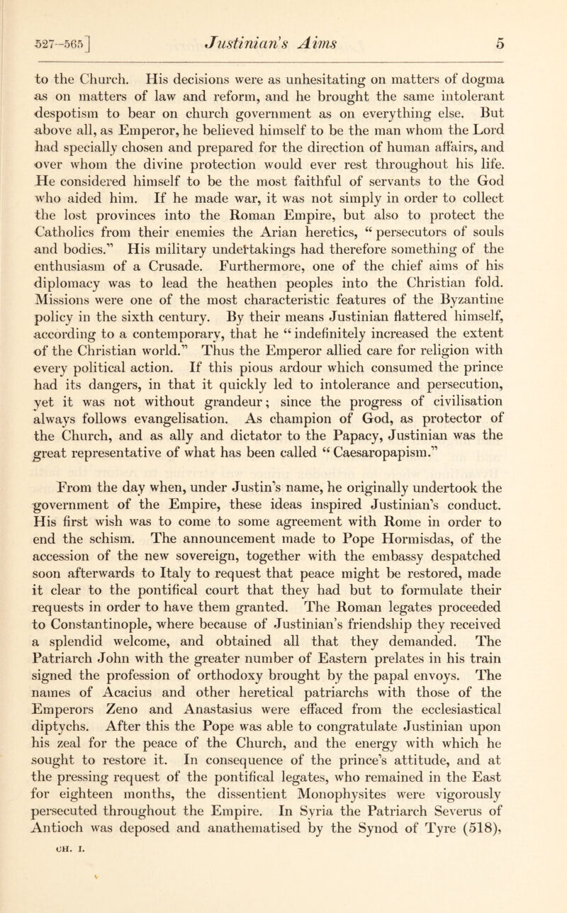 to the Church. His decisions were as unhesitating on matters of dogma as on matters of law and reform, and he brought the same intolerant despotism to bear on church government as on everything else. But above all, as Emperor, he believed himself to be the man whom the Lord had specially chosen and prepared for the direction of human affairs, and over whom the divine protection would ever rest throughout his life. He considered himself to be the most faithful of servants to the God who aided him. If he made war, it was not simply in order to collect the lost provinces into the Roman Empire, but also to protect the Catholics from their enemies the Arian heretics, 44 persecutors of souls and bodies.'1 His military undertakings had therefore something of the enthusiasm of a Crusade. Furthermore, one of the chief aims of his diplomacy was to lead the heathen peoples into the Christian foid. Missions were one of the most characteristic features of the Byzantine policy in the sixth century. By their means Justinian flattered himself, according to a contemporary, that he 44 indefinitely increased the extent of the Christian world.11 Thus the Emperor allied care for religion with every political action. If this pious ardour which consumed the prince had its dangers, in that it quickly led to intolerance and persecution, yet it was not without grandeur; since the progress of civilisation always follows evangelisation. As champion of God, as protector of the Church, and as ally and dictator to the Papacy, Justinian was the jgreat representative of what has been called 44 Caesaropapism.11 From the day when, under Justin's name, he originally undertook the government of the Empire, these ideas inspired Justinian's conduct. His first wish was to come to some agreement with Rome in order to end the schism. The announcement made to Pope Hormisdas, of the accession of the new sovereign, together with the embassy despatched soon afterwards to Italy to request that peace might be restored, made it clear to the pontifical court that they had but to formulate their requests in order to have them granted. The Roman legates proceeded to Constantinople, where because of Justinian’s friendship they received a splendid welcome, and obtained all that they demanded. The Patriarch John with the greater number of Eastern prelates in his train signed the profession of orthodoxy brought by the papal envoys. The names of Acacius and other heretical patriarchs with those of the Emperors Zeno and Anastasius were effaced from the ecclesiastical diptychs. After this the Pope was able to congratulate Justinian upon his zeal for the peace of the Church, and the energy with which he sought to restore it. In consequence of the prince’s attitude, and at the pressing request of the pontifical legates, who remained in the East for eighteen months, the dissentient Monophysites were vigorously persecuted throughout the Empire. In Syria the Patriarch Severus of Antioch was deposed and anathematised by the Synod of Tyre (518), OH. I.