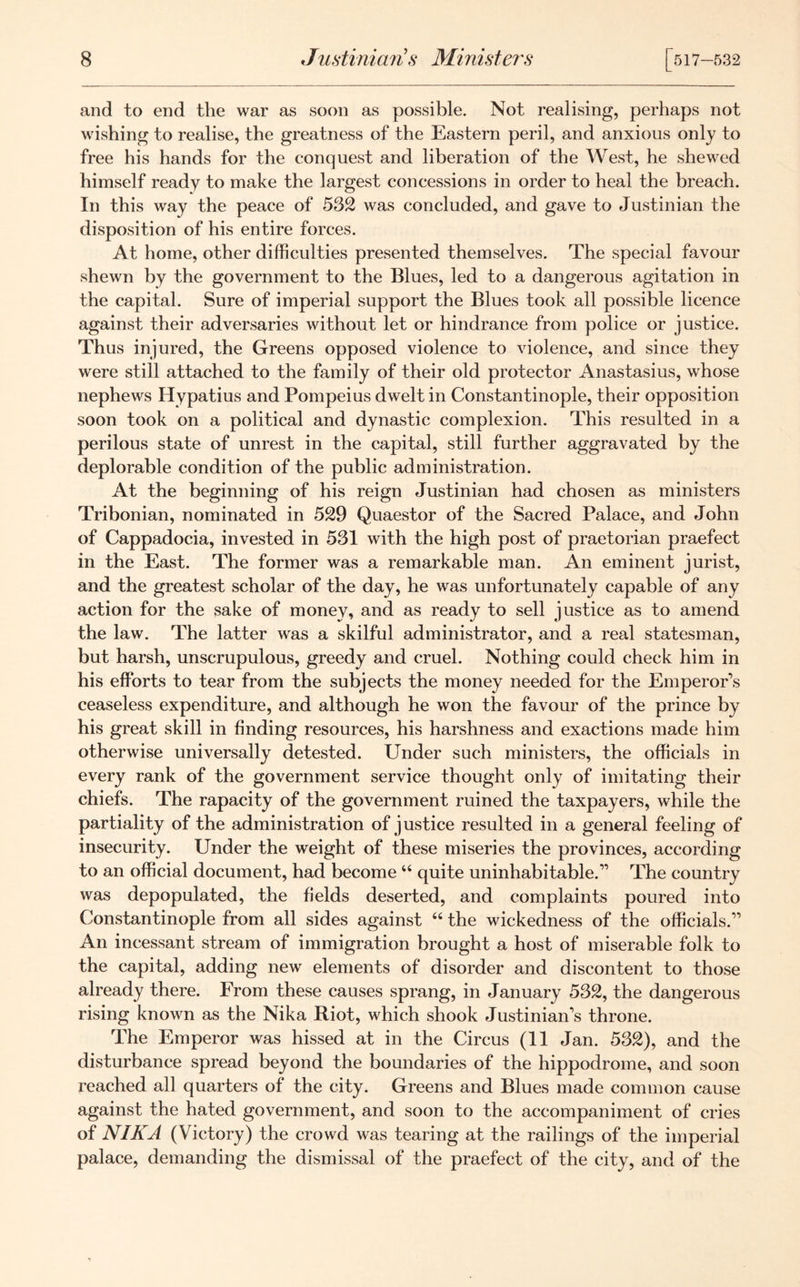 and to end the war as soon as possible. Not realising, perhaps not wishing to realise, the greatness of the Eastern peril, and anxious only to free his hands for the conquest and liberation of the West, he shewed himself ready to make the largest concessions in order to heal the breach. In this way the peace of 532 was concluded, and gave to Justinian the disposition of his entire forces. At home, other difficulties presented themselves. The special favour shewn by the government to the Blues, led to a dangerous agitation in the capital. Sure of imperial support the Blues took all possible licence against their adversaries without let or hindrance from police or justice. Thus injured, the Greens opposed violence to violence, and since they were still attached to the family of their old protector Anastasius, whose nephews Hypatius and Pompeius dwelt in Constantinople, their opposition soon took on a political and dynastic complexion. This resulted in a perilous state of unrest in the capital, still further aggravated by the deplorable condition of the public administration. At the beginning of his reign Justinian had chosen as ministers Tribonian, nominated in 529 Quaestor of the Sacred Palace, and John of Cappadocia, invested in 531 with the high post of praetorian praefect in the East. The former was a remarkable man. An eminent jurist, and the greatest scholar of the day, he was unfortunately capable of any action for the sake of money, and as ready to sell justice as to amend the law. The latter was a skilful administrator, and a real statesman, but harsh, unscrupulous, greedy and cruel. Nothing could check him in his efforts to tear from the subjects the money needed for the Emperor's ceaseless expenditure, and although he won the favour of the prince by his great skill in finding resources, his harshness and exactions made him otherwise universally detested. Under such ministers, the officials in every rank of the government service thought only of imitating their chiefs. The rapacity of the government ruined the taxpayers, while the partiality of the administration of justice resulted in a general feeling of insecurity. Under the weight of these miseries the provinces, according to an official document, had become “ quite uninhabitable. The country was depopulated, the fields deserted, and complaints poured into Constantinople from all sides against 44 the wickedness of the officials. An incessant stream of immigration brought a host of miserable folk to the capital, adding new elements of disorder and discontent to those already there. From these causes sprang, in January 532, the dangerous rising known as the Nika Riot, which shook Justinian's throne. The Emperor was hissed at in the Circus (11 Jan. 532), and the disturbance spread beyond the boundaries of the hippodrome, and soon reached all quarters of the city. Greens and Blues made common cause against the hated government, and soon to the accompaniment of cries of NIKA (Victory) the crowd was tearing at the railings of the imperial palace, demanding the dismissal of the praefect of the city, and of the