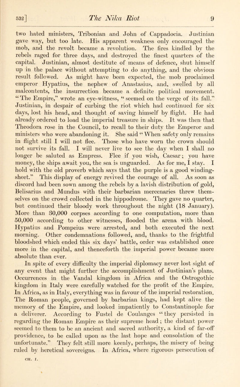 two hated ministers, Tribonian and John of Cappadocia. Justinian gave way, but too late. His apparent weakness only encouraged the mob, and the revolt became a revolution. The fires kindled by the rebels raged for three days, and destroyed the finest quarters of the capital. Justinian, almost destitute of means of defence, shut himself up in the palace without attempting to do anything, and the obvious result followed. As might have been expected, the mob proclaimed emperor Hypatius, the nephew of Anastasius, and, swelled by all malcontents, the insurrection became a definite political movement. u The Empire,” wrote an eye-witness, 44 seemed on the verge of its fall.” Justinian, in despair of curbing the riot which had continued for six days, lost his head, and thought of saving himself by flight. He had already ordered to load the imperial treasure in ships. It was then that Theodora rose in the Council, to recall to their duty the Emperor and ministers who were abandoning it. She said 44 When safety only remains in flight still I will not flee. Those who have worn the crown should not survive its fall. I will never live to see the day when I shall no longer be saluted as Empress. Flee if you wish, Caesar; you have money, the ships await you, the sea is unguarded. As for me, I stay. I hold with the old proverb which says that the purple is a good winding- sheet.” This display of energy revived the courage of all. As soon as discord had been sown among the rebels by a lavish distribution of gold, Belisarius and Mundus with their barbarian mercenaries threw them- selves on the crowd collected in the hippodrome. They gave no quarter, but continued their bloody work throughout the night (18 January). More than 30,000 corpses according to one computation, more than 50,000 according to other witnesses, flooded the arena with blood. Hypatius and Pompeius were arrested, and both executed the next morning. Other condemnations followed, and, thanks to the frightful bloodshed which ended this six days’ battle, order was established once more in the capital, and thenceforth the imperial power became more absolute than ever. In spite of every difficulty the imperial diplomacy never lost sight of any event that might further the accomplishment of Justinian’s plans. Occurrences in the Vandal kingdom in Africa and the Ostrogothic kingdom in Italy were carefully watched for the profit of the Empire. In Africa, as in Italy, everything was in favour of the imperial restoration. The Roman people, governed by barbarian kings, had kept alive the memory of the Empire, and looked impatiently to Constantinople for a deliverer. According to Fustel de Coulanges 44 they persisted in regarding the Roman Empire as their supreme head ; the distant power seemed to them to be an ancient and sacred authority, a kind of far-off providence, to be called upon as the last hope and consolation of the unfortunate.” They felt still more keenly, perhaps, the misery of being ruled by heretical sovereigns. In Africa, where rigorous persecution of CH. I.