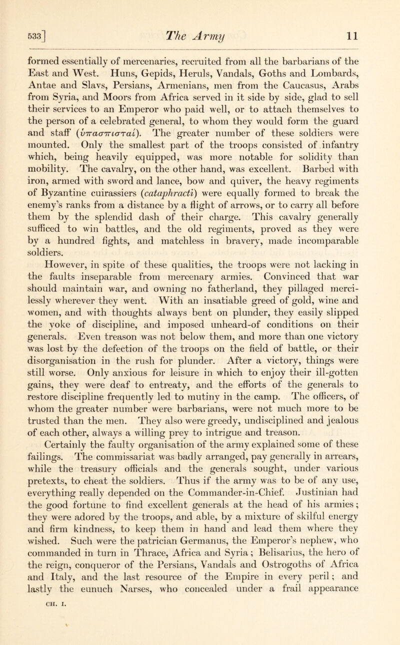 formed essentially of mercenaries, recruited from all the barbarians of the East and West. Huns, Gepids, Heruls, Vandals, Goths and Lombards, Antae and Slavs, Persians, Armenians, men from the Caucasus, Arabs from Syria, and Moors from Africa served in it side by side, glad to sell their services to an Emperor who paid well, or to attach themselves to the person of a celebrated general, to whom they would form the guard and staff* (virauiriaTai). The greater number of these soldiers were mounted. Only the smallest part of the troops consisted of infantry which, being heavily equipped, was more notable for solidity than mobility. The cavalry, on the other hand, was excellent. Barbed with iron, armed with sword and lance, bow and quiver, the heavy regiments of Byzantine cuirassiers (cataphracti) were equally formed to break the enemy’s ranks from a distance by a flight of arrows, or to carry all before them by the splendid dash of their charge. This cavalry generally sufficed to win battles, and the old regiments, proved as they were by a hundred fights, and matchless in bravery, made incomparable soldiers. However, in spite of these qualities, the troops were not lacking in the faults inseparable from mercenary armies. Convinced that war should maintain war, and owning no fatherland, they pillaged merci- lessly wherever they went. With an insatiable greed of gold, wine and women, and with thoughts always bent on plunder, they easily slipped the yoke of discipline, and imposed unheard-of conditions on their generals. Even treason was not below them, and more than one victory wras lost by the defection of the troops on the field of battle, or their disorganisation in the rush for plunder. After a victory, things were still worse. Only anxious for leisure in which to enjoy their ill-gotten gains, they v/ere deaf to entreaty, and the efforts of the generals to restore discipline frequently led to mutiny in the camp. The officers, of whom the greater number were barbarians, were not much more to be trusted than the men. They also were greedy, undisciplined and jealous of each other, always a willing prey to intrigue and treason. Certainly the faulty organisation of the army explained some of these failings. The commissariat wras badly arranged, pay generally in arrears, while the treasury officials and the generals sought, under various pretexts, to cheat the soldiers. Thus if the army was to be of any use, everything really depended on the Commander-in-Chief. Justinian had the good fortune to find excellent generals at the head of his armies; they were adored by the troops, and able, by a mixture of skilful energy and firm kindness, to keep them in hand and lead them where they wished. Such were the patrician Germanus, the Emperor’s nephew, who commanded in turn in Thrace, Africa and Syria; Belisarius, the hero of the reign, conqueror of the Persians, Vandals and Ostrogoths of Africa and Italy, and the last resource of the Empire in every peril; and lastly the eunuch Narses, who concealed under a frail appearance CH. I.