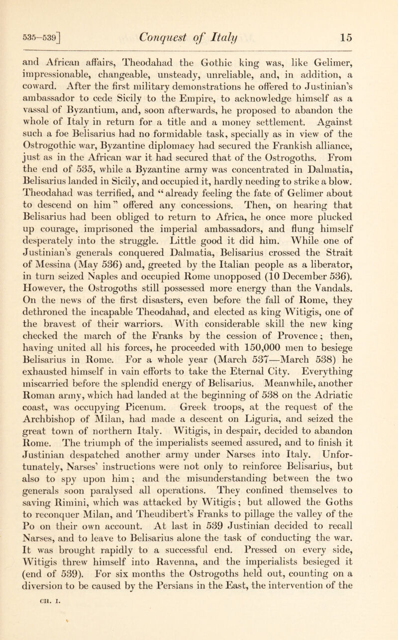 and African affairs, Theodahad the Gothic king was, like Gelimer, impressionable, changeable, unsteady, unreliable, and, in addition, a coward. After the first military demonstrations he ottered to Justinian's ambassador to cede Sicily to the Empire, to acknowledge himself as a vassal of Byzantium, and, soon afterwards, he proposed to abandon the whole of Italy in return for a title and a money settlement. Against such a foe Belisarius had no formidable task, specially as in view of the Ostrogothic war, Byzantine diplomacy had secured the Frankish alliance, just as in the African war it had secured that of the Ostrogoths. From the end of 535, while a Byzantine army was concentrated in Dalmatia, Belisarius landed in Sicily, and occupied it, hardly needing to strike a blow. Theodahad was terrified, and “ already feeling the fate of Gelimer about to descend on him ” offered any concessions. Then, on hearing that Belisarius had been obliged to return to Africa, he once more plucked up courage, imprisoned the imperial ambassadors, and flung himself desperately into the struggle. Little good it did him. While one of Justinian’s generals conquered Dalmatia, Belisarius crossed the Strait of Messina (May 536) and, greeted by the Italian people as a liberator, in turn seized Naples and occupied Rome unopposed (10 December 536). However, the Ostrogoths still possessed more energy than the Vandals. On the news of the first disasters, even before the fall of Rome, they dethroned the incapable Theodahad, and elected as king Witigis, one of the bravest of their warriors. With considerable skill the new king checked the march of the Franks by the cession of Provence; then, having united all his forces, he proceeded with 150,000 men to besiege Belisarius in Rome. For a whole year (March 537—March 538) he exhausted himself in vain efforts to take the Eternal City. Everything miscarried before the splendid energy of Belisarius. Meanwhile, another Roman army, which had landed at the beginning of 538 on the Adriatic coast, was occupying Picenum. Greek troops, at the request of the Archbishop of Milan, had made a descent on Liguria, and seized the great town of northern Italy. Witigis, in despair, decided to abandon Rome. The triumph of the imperialists seemed assured, and to finish it Justinian despatched another army under Narses into Italy. Unfor- tunately, Narses’ instructions were not only to reinforce Belisarius, but also to spy upon him; and the misunderstanding between the two generals soon paralysed all operations. They confined themselves to saving Rimini, which was attacked by Witigis; but allowed the Goths to reconquer Milan, and Theudibert’s Franks to pillage the valley of the Po on their own account. At last in 539 Justinian decided to recall Narses, and to leave to Belisarius alone the task of conducting the war. It was brought rapidly to a successful end. Pressed on every side, Witigis threw himself into Ravenna, and the imperialists besieged it (end of 539). For six months the Ostrogoths held out, counting on a diversion to be caused by the Persians in the East, the intervention of the CH. I.