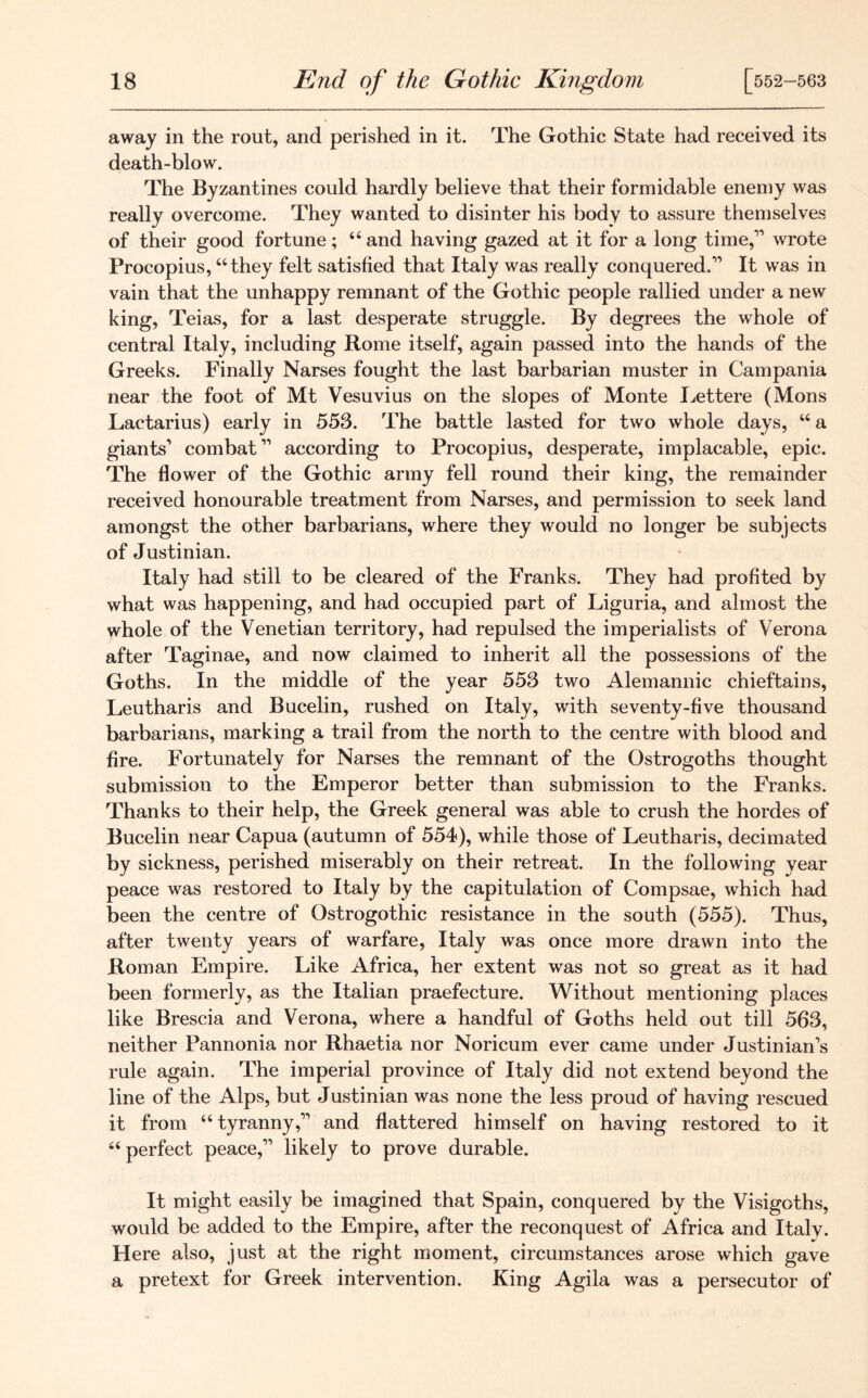 away in the rout, and perished in it. The Gothic State had received its death-blow. The Byzantines could hardly believe that their formidable enemy was really overcome. They wanted to disinter his body to assure themselves of their good fortune; “ and having gazed at it for a long time,11 wrote Procopius, “they felt satisfied that Italy was really conquered.” It was in vain that the unhappy remnant of the Gothic people rallied under a new king, Teias, for a last desperate struggle. By degrees the whole of central Italy, including Rome itself, again passed into the hands of the Greeks. Finally Narses fought the last barbarian muster in Campania near the foot of Mt Vesuvius on the slopes of Monte Lettere (Mons Lactarius) early in 553. The battle lasted for two whole days, “ a giants1 combat11 according to Procopius, desperate, implacable, epic. The flower of the Gothic army fell round their king, the remainder received honourable treatment from Narses, and permission to seek land amongst the other barbarians, where they would no longer be subjects of Justinian. Italy had still to be cleared of the Franks. They had profited by what was happening, and had occupied part of Liguria, and almost the whole of the Venetian territory, had repulsed the imperialists of Verona after Taginae, and now claimed to inherit all the possessions of the Goths. In the middle of the year 553 two Alemannic chieftains, Leutharis and Bucelin, rushed on Italy, with seventy-five thousand barbarians, marking a trail from the north to the centre with blood and fire. Fortunately for Narses the remnant of the Ostrogoths thought submission to the Emperor better than submission to the Franks. Thanks to their help, the Greek general was able to crush the hordes of Bucelin near Capua (autumn of 554), while those of Leutharis, decimated by sickness, perished miserably on their retreat. In the following year peace was restored to Italy by the capitulation of Compsae, which had been the centre of Ostrogothic resistance in the south (555). Thus, after twenty years of warfare, Italy was once more drawn into the Roman Empire. Like Africa, her extent was not so great as it had been formerly, as the Italian praefecture. Without mentioning places like Brescia and Verona, where a handful of Goths held out till 563, neither Pannonia nor Rhaetia nor Noricum ever came under Justinian's rule again. The imperial province of Italy did not extend beyond the line of the Alps, but Justinian was none the less proud of having rescued it from “tyranny,11 and flattered himself on having restored to it “ perfect peace,11 likely to prove durable. It might easily be imagined that Spain, conquered by the Visigoths, would be added to the Empire, after the reconquest of Africa and Italy. Here also, just at the right moment, circumstances arose which gave a pretext for Greek intervention. King Agila was a persecutor of