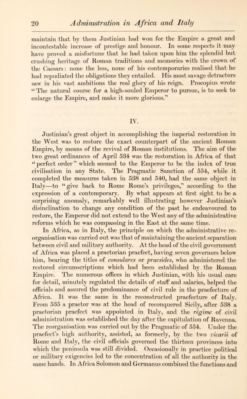 maintain that by them Justinian had won for the Empire a great and incontestable increase of prestige and honour. In some respects it may have proved a misfortune that he had taken upon him the splendid but crushing heritage of Roman traditions and memories with the crown of the Caesars: none the less, none of his contemporaries realised that he had repudiated the obligations they entailed. His most savage detractors saw in his vast ambitions the real glory of his reign. Procopius wrote “ The natural course for a high-souled Emperor to pursue, is to seek to enlarge the Empire, and make it more glorious.” IV. Justinian’s great object in accomplishing the imperial restoration in the West was to restore the exact counterpart of the ancient Roman Empire, by means of the revival of Roman institutions. The aim of the two great ordinances of April 534 was the restoration in Africa of that “ perfect order ” which seemed to the Emperor to be the index of true civilisation in any State. The Pragmatic Sanction of 554, while it completed the measures taken in 538 and 540, had the same object in Italy—to “give back to Rome Rome’s privileges,” according to the expression of a contemporary. By what appears at first sight to be a surprising anomaly, remarkably well illustrating however Justinian’s disinclination to change any condition of the past he endeavoured to restore, the Emperor did not extend to the West any of the administrative reforms which he was compassing in the East at the same time. In Africa, as in Italy, the principle on which the administrative re- organisation was carried out was that of maintaining the ancient separation between civil and military authority. At the head of the civil government of Africa was placed a praetorian praefect, having seven governors below him, bearing the titles of consulares or praesides, who administered the restored circumscriptions which had been established by the Roman Empire. The numerous offices in which Justinian, with his usual care for detail, minutely regulated the details of staff and salaries, helped the officials and assured the predominance of civil rule in the praefecture of Africa. It was the same in the reconstructed praefecture of Italy. From 535 a praetor was at the head of reconquered Sicily, after 538 a praetorian praefect was appointed in Italy, and the regime of civil administration was established the day after the capitulation of Ravenna. The reorganisation was carried out by the Pragmatic of 554. Under the praefect’s high authority, assisted, as formerly, by the two vicarii of Rome and Italy, the civil officials governed the thirteen provinces into which the peninsula was still divided. Occasionally in practice political or military exigencies led to the concentration of all the authority in the same hands. In Africa Solomon and Germanus combined the functions and