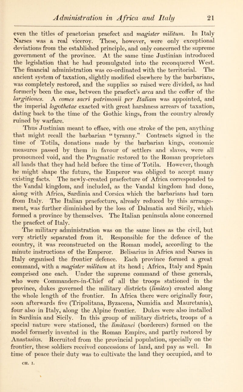 even the titles of praetorian praefect and magister militum. In Italy Narses was a real viceroy. These, however, were only exceptional deviations from the established principle, and only concerned the supreme government of the province. At the same time Justinian introduced the legislation that he had promulgated into the reconquered West. The financial administration was co-ordinated with the territorial. The ancient system of taxation, slightly modified elsewhere by the barbarians, was completely restored, and the supplies so raised were divided, as had formerly been the case, between the praefect’s area and the coffer of the largitiones. A comes sacri patrimonii per Italian was appointed, and the imperial logothetae exacted with great harshness arrears of taxation, dating back to the time of the Gothic kings, from the country already ruined by warfare. Thus Justinian meant to efface, with one stroke of the pen, anything that might recall the barbarian 44 tyranny.” Contracts signed in the time of Totila, donations made by the barbarian kings, economic measures passed by them in favour of settlers and slaves, were all pronounced void, and the Pragmatic restored to the Roman proprietors all lands that they had held before the time of Totila. However, though he might shape the future, the Emperor was obliged to accept many existing facts. The newly-created praefecture of Africa corresponded to the Vandal kingdom, and included, as the Vandal kingdom had done, along with Africa, Sardinia and Corsica which the barbarians had torn from Italy. The Italian praefecture, already reduced by this arrange- ment, was further diminished by the loss of Dalmatia and Sicily, which formed a province by themselves. The Italian peninsula alone concerned the praefect of Italy. The military administration was on the same lines as the civil, but very strictly separated from it. Responsible for the defence of the country, it was reconstructed on the Roman model, according to the minute instructions of the Emperor. Belisarius in Africa and Narses in Italy organised the frontier defence. Each province formed a great command, with a magister militum at its head; Africa, Italy and Spain comprised one each. Under the supreme command of these generals, who were Commanders-in-Chief of all the troops stationed in the province, dukes governed the military districts (limites) created along the whole length of the frontier. In Africa there were originally four, soon afterwards five (Tripolitana, Byzacena, Numidia and Mauretania), four also in Italy, along the Alpine frontier. Dukes were also installed in Sardinia and Sicily. In this group of military districts, troops of a special nature were stationed, the limitanei (borderers) formed on the model formerly invented in the Roman Empire, and partly restored by Anastasius. Recruited from the provincial population, specially on the frontier, these soldiers received concessions of land, and pay as well. In time of peace their duty was to cultivate the land they occupied, and to CH. I.