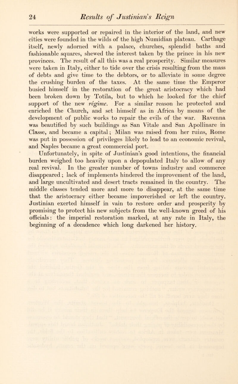 works were supported or repaired in the interior of the land, and new cities were founded in the wilds of the high Numidian plateau. Carthage itself, newly adorned with a palace, churches, splendid baths and fashionable squares, shewed the interest taken by the prince in his new provinces. The result of all this was a real prosperity. Similar measures were taken in Italy, either to tide over the crisis resulting from the mass of debts and give time to the debtors, or to alleviate in some degree the crushing burden of the taxes. At the same time the Emperor busied himself in the restoration of the great aristocracy which had been broken down by Totila, but to which he looked for the chief support of the new regime. For a similar reason he protected and enriched the Church, and set himself as in Africa by means of the development of public works to repair the evils of the war. Ravenna was beautified by such buildings as San Vitale and San Apollinare in Classe, and became a capital; Milan was raised from her ruins, Rome was put in possession of privileges likely to lead to an economic revival, and Naples became a great commercial port. Unfortunately, in spite of Justinian’s good intentions, the financial burden weighed too heavily upon a depopulated Italy to allow of any real revival. In the greater number of towns industry and commerce disappeared; lack of implements hindered the improvement of the land, and large uncultivated and desert tracts remained in the country. The middle classes tended more and more to disappear, at the same time that the aristocracy either became impoverished or left the country. Justinian exerted himself in vain to restore order and prosperity by promising to protect his new subjects from the well-known greed of his officials: the imperial restoration marked, at any rate in Italy, the beginning of a decadence which long darkened her history.