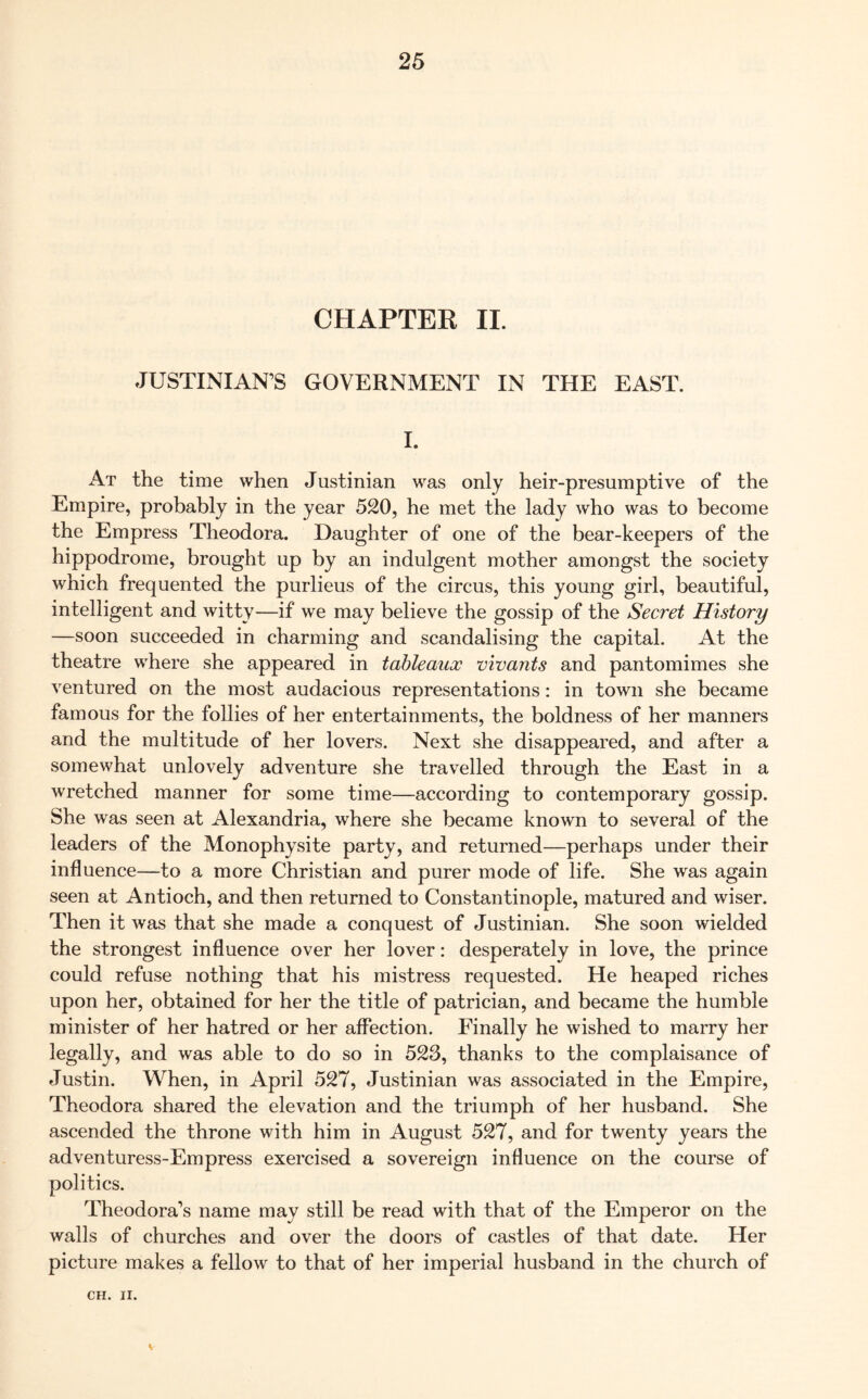 CHAPTER II. JUSTINIAN'S GOVERNMENT IN THE EAST. I. At the time when Justinian was only heir-presumptive of the Empire, probably in the year 520, he met the lady who was to become the Empress Theodora. Daughter of one of the bear-keepers of the hippodrome, brought up by an indulgent mother amongst the society which frequented the purlieus of the circus, this young girl, beautiful, intelligent and witty—if we may believe the gossip of the Secret History —soon succeeded in charming and scandalising the capital. At the theatre where she appeared in tableaux vivants and pantomimes she ventured on the most audacious representations: in town she became famous for the follies of her entertainments, the boldness of her manners and the multitude of her lovers. Next she disappeared, and after a somewhat unlovely adventure she travelled through the East in a wretched manner for some time—according to contemporary gossip. She was seen at Alexandria, where she became known to several of the leaders of the Monophysite party, and returned—perhaps under their influence—to a more Christian and purer mode of life. She was again seen at Antioch, and then returned to Constantinople, matured and wiser. Then it was that she made a conquest of Justinian. She soon wielded the strongest influence over her lover: desperately in love, the prince could refuse nothing that his mistress requested. He heaped riches upon her, obtained for her the title of patrician, and became the humble minister of her hatred or her affection. Finally he wished to marry her legally, and was able to do so in 523, thanks to the complaisance of Justin. When, in April 527, Justinian was associated in the Empire, Theodora shared the elevation and the triumph of her husband. She ascended the throne with him in August 527, and for twenty years the adventuress-Empress exercised a sovereign influence on the course of politics. Theodora’s name may still be read with that of the Emperor on the walls of churches and over the doors of castles of that date. Her picture makes a fellow to that of her imperial husband in the church of