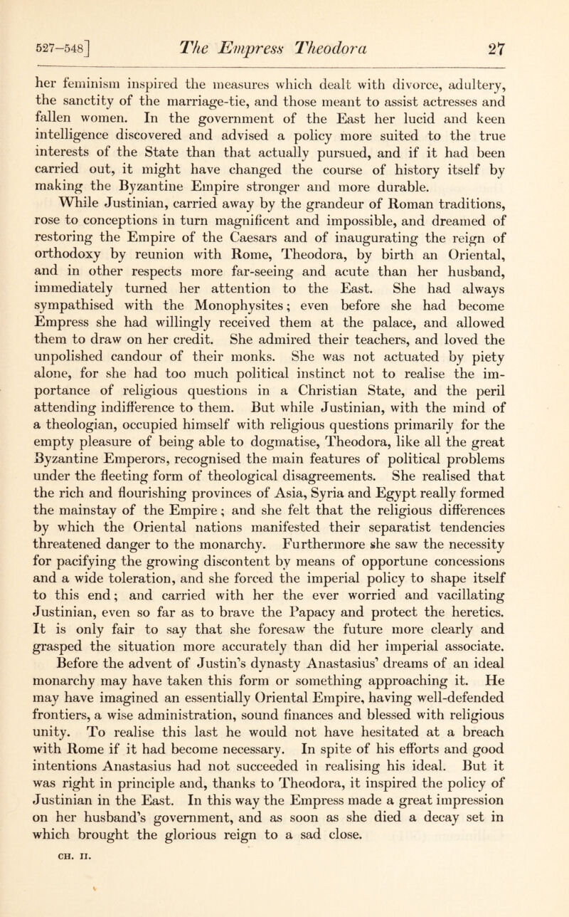her feminism inspired the measures which dealt with divorce, adultery, the sanctity of the marriage-tie, and those meant to assist actresses and fallen women. In the government of the East her lucid and keen intelligence discovered and advised a policy more suited to the true interests of the State than that actually pursued, and if it had been carried out, it might have changed the course of history itself by making the Byzantine Empire stronger and more durable. While Justinian, carried away by the grandeur of Roman traditions, rose to conceptions in turn magnificent and impossible, and dreamed of restoring the Empire of the Caesars and of inaugurating the reign of orthodoxy by reunion with Rome, Theodora, by birth an Oriental, and in other respects more far-seeing and acute than her husband, immediately turned her attention to the East. She had always sympathised with the Monophysites; even before she had become Empress she had willingly received them at the palace, and allowed them to draw on her credit. She admired their teachers, and loved the unpolished candour of their monks. She was not actuated by piety alone, for she had too much political instinct not to realise the im- portance of religious questions in a Christian State, and the peril attending indifference to them. But while Justinian, with the mind of a theologian, occupied himself with religious questions primarily for the empty pleasure of being able to dogmatise, Theodora, like all the great Byzantine Emperors, recognised the main features of political problems under the fleeting form of theological disagreements. She realised that the rich and flourishing provinces of Asia, Syria and Egypt really formed the mainstay of the Empire; and she felt that the religious differences by which the Oriental nations manifested their separatist tendencies threatened danger to the monarchy. Furthermore she saw the necessity for pacifying the growing discontent by means of opportune concessions and a wide toleration, and she forced the imperial policy to shape itself to this end; and carried with her the ever worried and vacillating Justinian, even so far as to brave the Papacy and protect the heretics. It is only fair to say that she foresaw the future more clearly and grasped the situation more accurately than did her imperial associate. Before the advent of Justin’s dynasty Anastasius’ dreams of an ideal monarchy may have taken this form or something approaching it. He may have imagined an essentially Oriental Empire, having well-defended frontiers, a wise administration, sound finances and blessed with religious unity. To realise this last he would not have hesitated at a breach with Rome if it had become necessary. In spite of his efforts and good intentions Anastasius had not succeeded in realising his ideal. But it was right in principle and, thanks to Theodora, it inspired the policy of Justinian in the East. In this way the Empress made a great impression on her husband’s government, and as soon as she died a decay set in which brought the glorious reign to a sad close.