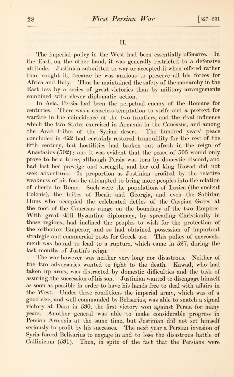 II. The imperial policy in the West had been essentially offensive. In the East, on the other hand, it was generally restricted to a defensive attitude. Justinian submitted to war or accepted it when offered rather than sought it, because he was anxious to preserve all his forces for Africa and Italy. Thus he maintained the safety of the monarchy in the East less by a series of great victories than by military arrangements combined with clever diplomatic action. In Asia, Persia had been the perpetual enemy of the Romans for centuries. There was a ceaseless temptation to strife and a pretext for warfare in the coincidence of the two frontiers, and the rival influence which the two States exercised in Armenia in the Caucasus, and among the Arab tribes of the Syrian desert. The hundred years' peace concluded in 422 had certainly restored tranquillity for the rest of the fifth century, but hostilities had broken out afresh in the reign of Anastasius (502); and it was evident that the peace of 505 would only prove to be a truce, although Persia was torn by domestic discord, and had lost her prestige and strength, and her old king Kawad did not seek adventures. In proportion as Justinian profited by the relative weakness of his foes he attempted to bring more peoples into the relation of clients to Rome. Such were the populations of Lazica (the ancient Colchis), the tribes of Iberia and Georgia, and even the Sabirian Huns who occupied the celebrated defiles of the Caspian Gates at the foot of the Caucasus range on the boundary of the two Empires. With great skill Byzantine diplomacy, by spreading Christianity in those regions, had inclined the peoples to wish for the protection of the orthodox Emperor, and so had obtained possession of important strategic and commercial posts for Greek use. This policy of encroach- ment was bound to lead to a rupture, which came in 527, during the last months of Justin's reign. The war however was neither very long nor disastrous. Neither of the two adversaries wanted to fight to the death. Kawad, who had taken up arms, was distracted by domestic difficulties and the task of assuring the succession of his son. Justinian wanted to disengage himself as soon as possible in order to have his hands free to deal with affairs in the West. Under these conditions the imperial army, which was of a good size, and well commanded by Belisarius, was able to snatch a signal victory at Dara in 530, the first victory won against Persia for many years. Another general was able to make considerable progress in Persian Armenia at the same time, but Justinian did not set himself seriously to profit by his successes. The next year a Persian invasion of Syria forced Belisarius to engage in and to lose the disastrous battle of Callinicum (531). Then, in spite of the fact that the Persians were