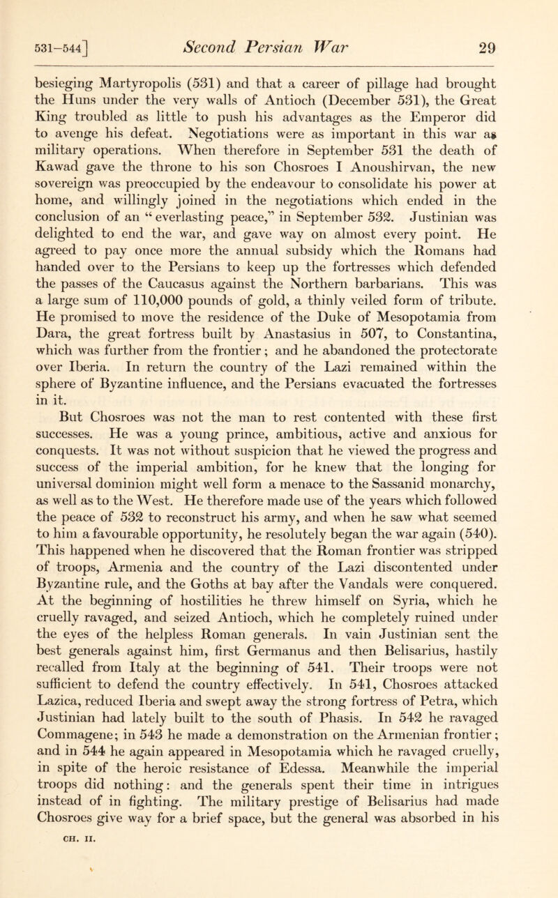 besieging Martyropolis (531) and that a career of pillage had brought the Huns under the very walls of Antioch (December 531), the Great King troubled as little to push his advantages as the Emperor did to avenge his defeat. Negotiations were as important in this war as military operations. When therefore in September 531 the death of Kawad gave the throne to his son Chosroes I Anoushirvan, the new sovereign was preoccupied by the endeavour to consolidate his power at home, and willingly joined in the negotiations which ended in the conclusion of an “ everlasting peace,” in September 532. Justinian was delighted to end the war, and gave way on almost every point. He agreed to pay once more the annual subsidy which the Romans had handed over to the Persians to keep up the fortresses which defended the passes of the Caucasus against the Northern barbarians. This was a large sum of 110,000 pounds of gold, a thinly veiled form of tribute. He promised to move the residence of the Duke of Mesopotamia from Dara, the great fortress built by Anastasius in 507, to Constantina, which was further from the frontier; and he abandoned the protectorate over Iberia. In return the country of the Lazi remained within the sphere of Byzantine influence, and the Persians evacuated the fortresses in it. But Chosroes was not the man to rest contented with these first successes. He was a young prince, ambitious, active and anxious for conquests. It was not without suspicion that he viewed the progress and success of the imperial ambition, for he knew that the longing for universal dominion might well form a menace to the Sassanid monarchy, as well as to the West. He therefore made use of the years which followed the peace of 532 to reconstruct his army, a.nd when he saw what seemed to him a favourable opportunity, he resolutely began the war again (540). This happened when he discovered that the Roman frontier was stripped of troops, Armenia and the country of the Lazi discontented under Byzantine rule, and the Goths at bay after the Vandals were conquered. At the beginning of hostilities he threw himself on Syria, which he cruelly ravaged, and seized Antioch, which he completely ruined under the eyes of the helpless Roman generals. In vain Justinian sent the best generals against him, first Germanus and then Belisarius, hastily recalled from Italy at the beginning of 541. Their troops were not sufficient to defend the country effectively. In 541, Chosroes attacked Lazica, reduced Iberia and swept away the strong fortress of Petra, which Justinian had lately built to the south of Phasis. In 542 he ravaged Commagene; in 543 he made a demonstration on the Armenian frontier; and in 544 he again appeared in Mesopotamia which he ravaged cruelly, in spite of the heroic resistance of Edessa. Meanwhile the imperial troops did nothing: and the generals spent their time in intrigues instead of in fighting. The military prestige of Belisarius had made Chosroes give way for a brief space, but the general was absorbed in his CH. II.