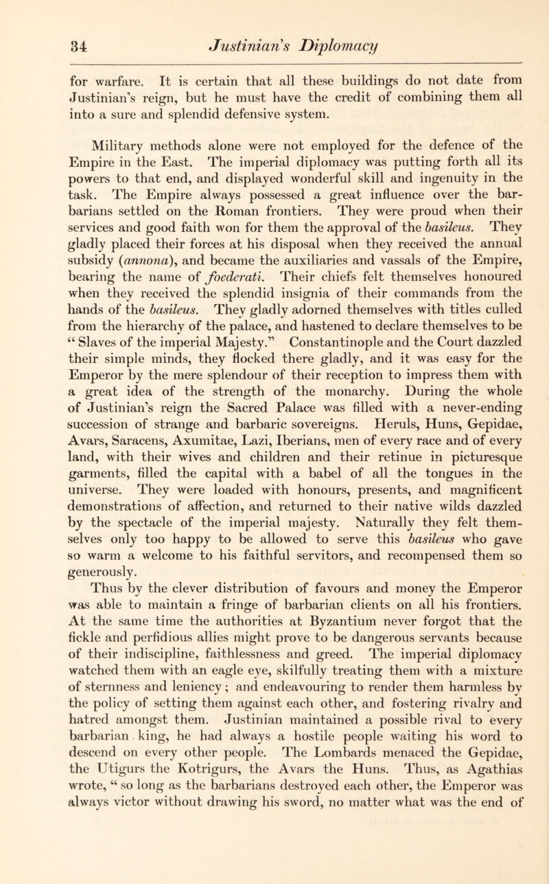 for warfare. It is certain that all these buildings do not date from Justinian’s reign, but he must have the credit of combining them all into a sure and splendid defensive system. Military methods alone were not employed for the defence of the Empire in the East. The imperial diplomacy was putting forth all its powers to that end, and displayed wonderful skill and ingenuity in the task. The Empire always possessed a great influence over the bar- barians settled on the Roman frontiers. They were proud when their services and good faith won for them the approval of the basileus. They gladly placed their forces at his disposal when they received the annual subsidy (annono), and became the auxiliaries and vassals of the Empire, bearing the name of foederati. Their chiefs felt themselves honoured when they received the splendid insignia of their commands from the hands of the basileus. They gladly adorned themselves with titles culled from the hierarchy of the palace, and hastened to declare themselves to be “ Slaves of the imperial Majesty.” Constantinople and the Court dazzled their simple minds, they flocked there gladly, and it was easy for the Emperor by the mere splendour of their reception to impress them with a great idea of the strength of the monarchy. During the whole of Justinian’s reign the Sacred Palace was filled with a never-ending succession of strange and barbaric sovereigns. Heruls, Huns, Gepidae, Avars, Saracens, Axumitae, Lazi, Iberians, men of every race and of every land, with their wives and children and their retinue in picturesque garments, filled the capital with a babel of all the tongues in the universe. They were loaded with honours, presents, and magnificent demonstrations of affection, and returned to their native wilds dazzled by the spectacle of the imperial majesty. Naturally they felt them- selves only too happy to be allowed to serve this basileus who gave so warm a welcome to his faithful servitors, and recompensed them so generously. Thus by the clever distribution of favours and money the Emperor was able to maintain a fringe of barbarian clients on all his frontiers. At the same time the authorities at Byzantium never forgot that the fickle and perfidious allies might prove to be dangerous servants because of their indiscipline, faithlessness and greed. The imperial diplomacy watched them with an eagle eye, skilfully treating them with a mixture of sternness and leniency; and endeavouring to render them harmless by the policy of setting them against each other, and fostering rivalry and hatred amongst them. Justinian maintained a possible rival to every barbarian king, he had always a hostile people waiting his word to descend on every other people. The Lombards menaced the Gepidae, the Utigurs the Kotrigurs, the Avars the Huns. Thus, as Agathias wrote, 66 so long as the barbarians destroyed each other, the Emperor was always victor without drawing his sword, no matter what was the end of