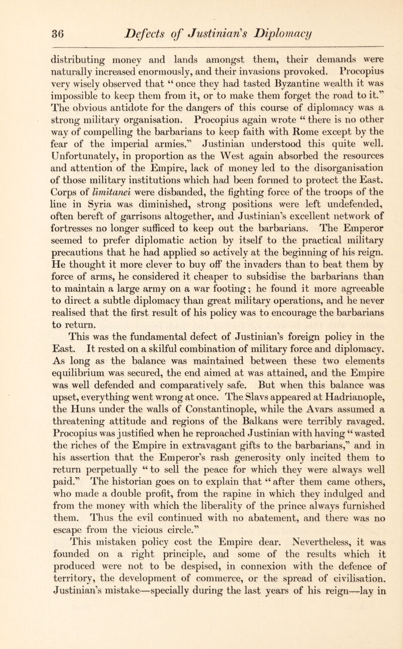 distributing money and lands amongst them, their demands were naturally increased enormously, and their invasions provoked. Procopius very wisely observed that “ once they had tasted Byzantine wealth it was impossible to keep them from it, or to make them forget the road to it.1' The obvious antidote for the dangers of this course of diplomacy was a strong military organisation. Procopius again wrote “ there is no other way of compelling the barbarians to keep faith with Rome except by the fear of the imperial armies.11 Justinian understood this quite well. Unfortunately, in proportion as the West again absorbed the resources and attention of the Empire, lack of money led to the disorganisation of those military institutions which had been formed to protect the East. Corps of limitanei were disbanded, the fighting force of the troops of the line in Syria was diminished, strong positions were left undefended, often bereft of garrisons altogether, and Justinian’s excellent network of fortresses no longer sufficed to keep out the barbarians. The Emperor seemed to prefer diplomatic action by itself to the practical military precautions that he had applied so actively at the beginning of his reign. He thought it more clever to buy off the invaders than to beat them by force of arms, he considered it cheaper to subsidise the barbarians than to maintain a large army on a war footing; he found it more agreeable to direct a subtle diplomacy than great military operations, and he never realised that the first result of his policy was to encourage the barbarians to return. This was the fundamental defect of Justinian’s foreign policy in the East. It rested on a skilful combination of military force and diplomacy. As long as the balance was maintained between these tw'o elements equilibrium was secured, the end aimed at was attained, and the Empire was well defended and comparatively safe. But when this balance was upset, everything went wrong at once. The Slavs appeared at Hadrianople, the Huns under the walls of Constantinople, while the Avars assumed a threatening attitude and regions of the Balkans were terribly ravaged. Procopius was justified when he reproached Justinian with having “ wasted the riches of the Empire in extravagant gifts to the barbarians,” and in his assertion that the Emperor’s rash generosity only incited them to return perpetually “to sell the peace for which they were always well paid.” The historian goes on to explain that “ after them came others, who made a double profit, from the rapine in which they indulged and from the money with which the liberality of the prince always furnished them. Thus the evil continued with no abatement, and there was no escape from the vicious circle.” This mistaken policy cost the Empire dear. Nevertheless, it was founded on a right principle, and some of the results which it produced were not to be despised, in connexion with the defence of territory, the development of commerce, or the spread of civilisation. Justinian’s mistake—specially during the last years of his reign—lay in