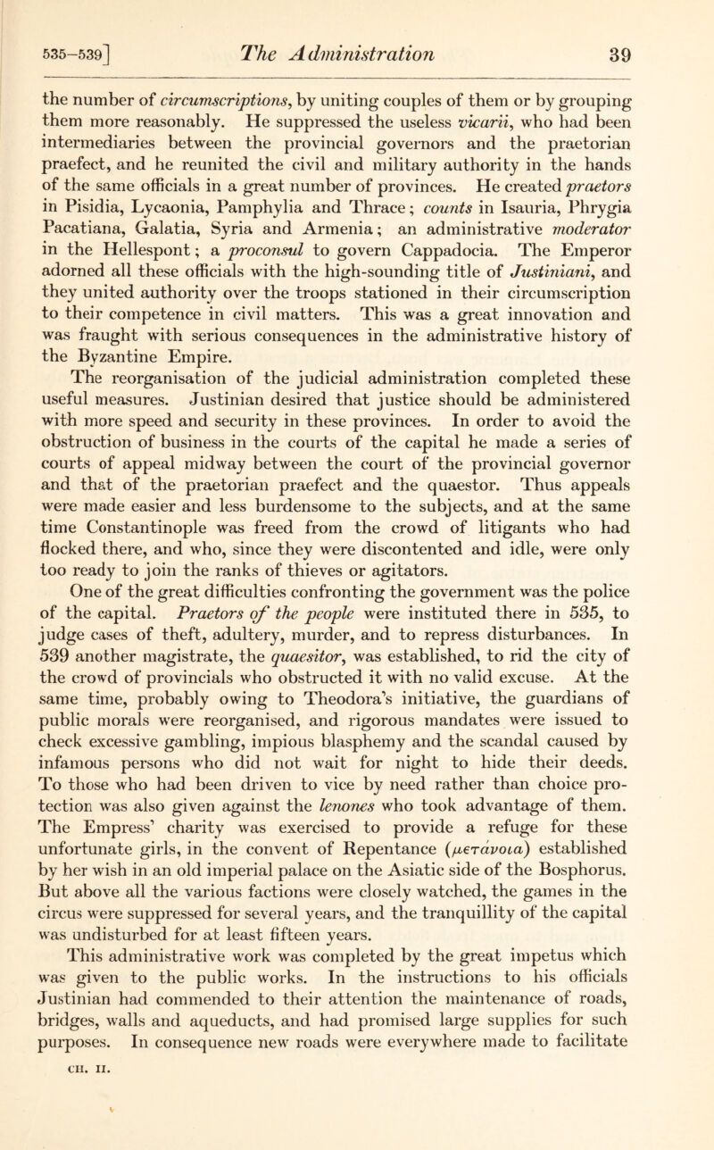 the number of circumscriptions, by uniting couples of them or by grouping them more reasonably. He suppressed the useless vicarii, who had been intermediaries between the provincial governors and the praetorian praefect, and he reunited the civil and military authority in the hands of the same officials in a great number of provinces. He created praetors in Pisidia, Lycaonia, Pamphylia and Thrace; counts in Isauria, Phrygia Pacatiana, Galatia, Syria and Armenia; an administrative moderator in the Hellespont; a proconsul to govern Cappadocia. The Emperor- adorned all these officials with the high-sounding title of Justiniani, and they united authority over the troops stationed in their circumscription to their competence in civil matters. This was a great innovation and was fraught with serious consequences in the administrative history of the Byzantine Empire. The reorganisation of the judicial administration completed these useful measures. Justinian desired that justice should be administered with more speed and security in these provinces. In order to avoid the obstruction of business in the courts of the capital he made a series of courts of appeal midway between the court of the provincial governor and that of the praetorian praefect and the quaestor. Thus appeals were made easier and less burdensome to the subjects, and at the same time Constantinople was freed from the crowd of litigants who had flocked there, and who, since they were discontented and idle, were only too ready to join the ranks of thieves or agitators. One of the great difficulties confronting the government was the police of the capital. Praetors of the people were instituted there in 535, to judge cases of theft, adultery, murder, and to repress disturbances. In 539 another magistrate, the quaesitor, was established, to rid the city of the crowd of provincials who obstructed it with no valid excuse. At the same time, probably owing to Theodora’s initiative, the guardians of public morals were reorganised, and rigorous mandates were issued to check excessive gambling, impious blasphemy and the scandal caused by infamous persons who did not wait for night to hide their deeds. To those who had been driven to vice by need rather than choice pro- tection was also given against the lenones who took advantage of them. The Emp ress’ charity was exercised to provide a refuge for these unfortunate girls, in the convent of Repentance (/xeravoua) established by her wish in an old imperial palace on the Asiatic side of the Bosphorus. But above all the various factions were closely watched, the games in the circus were suppressed for several years, and the tranquillity of the capital was undisturbed for at least fifteen years. This administrative work was completed by the great impetus which was given to the public works. In the instructions to his officials Justinian had commended to their attention the maintenance of roads, bridges, walls and aqueducts, and had promised large supplies for such purposes. In consequence new roads were everywhere made to facilitate CH. II.
