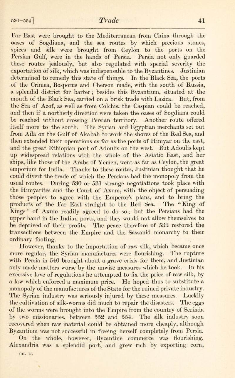 Far East were brought to the Mediterranean from China through the oases of Sogdiana, and the sea routes by which precious stones, spices and silk were brought from Ceylon to the ports on the Persian Gulf, were in the hands of Persia. Persia not only guarded these routes jealously, but also regulated with special severity the exportation of silk, which was indispensable to the Byzantines. Justinian determined to remedy this state of things. In the Black Sea, the ports of the Crimea, Bosporus and Cherson made, with the south of Russia, a splendid district for barter; besides this Byzantium, situated at the mouth of the Black Sea, carried on a brisk trade with Lazica. But, from the Sea of Azof, as well as from Colchis, the Caspian could be reached, and then if a northerly direction were taken the oases of Sogdiana could be reached without crossing Persian territory. Another route offered itself more to the south. The Syrian and Egyptian merchants set out from Aila on the Gulf of Akabah to work the shores of the Red Sea, and then extended their operations as far as the ports of Himyar on the east, and the great Ethiopian port of Adoulis on the west. But Adoulis kept up widespread relations with the whole of the Asiatic East, and her ships, like those of the Arabs of Yemen, went as far as Ceylon, the great emporium for India. Thanks to these routes, Justinian thought that he could divert the trade of which the Persians had the monopoly from the usual routes. During 530 or 531 strange negotiations took place with the Himyarites and the Court of Axum, with the object of persuading those peoples to agree with the Emperor’s plans, and to bring the products of the Far East straight to the Red Sea. The 44 King of Kings ” of Axum readily agreed to do so; but the Persians had the upper hand in the Indian ports, and they would not allow themselves to be deprived of their profits. The peace therefore of 532 restored the transactions between the Empire and the Sassanid monarchy to their ordinary footing. However, thanks to the importation of raw silk, which became once more regular, the Syrian manufactures were flourishing. The rupture with Persia in 540 brought about a grave crisis for them, and Justinian only made matters worse by the unwise measures which he took. In his excessive love of regulations he attempted to fix the price of raw silk, by a law which enforced a maximum price. He hoped thus to substitute a monopoly of the manufactures of the State for the ruined private industry. The Syrian industry was seriously injured by these measures. Euckily the cultivation of silk-worms did much to repair the disasters. The eggs of the worms were brought into the Empire from the country of Serinda by two missionaries, between 552 and 554. The silk industry soon recovered when raw material could be obtained more cheaply, although Byzantium was not successful in freeing herself completely from Persia. On the whole, however, Byzantine commerce was flourishing. Alexandria was a splendid port, and grew rich by exporting corn,